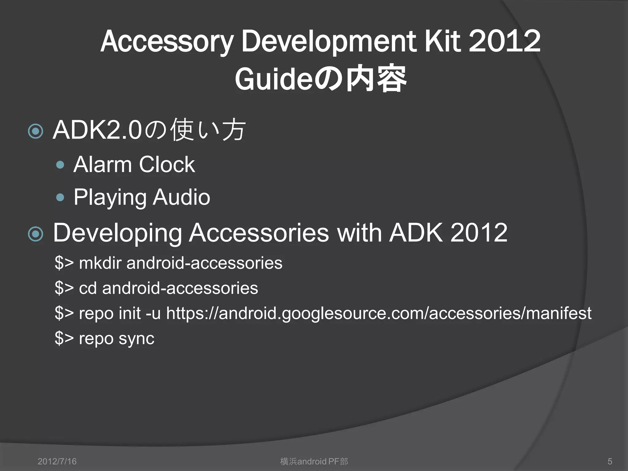 Accessory Development Kit 2012
                     Guideの内容
   ADK2.0の使い方
     Alarm Clock
     Playing Audio
   Developing Accessories with ADK 2012
    $> mkdir android-accessories
    $> cd android-accessories
    $> repo init -u https://android.googlesource.com/accessories/manifest
    $> repo sync




2012/7/16                       横浜android PF部                               5
 