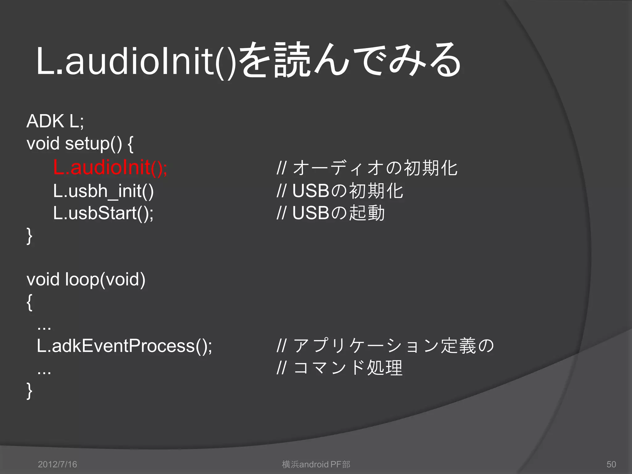 L.audioInit()を読んでみる
ADK L;
void setup() {
       L.audioInit();    // オーディオの初期化
       L.usbh_init()     // USBの初期化
       L.usbStart();     // USBの起動
}

void loop(void)
{
  ...
  L.adkEventProcess();   // アプリケーション定義の
  ...                    // コマンド処理
}


    2012/7/16            横浜android PF部    50
 