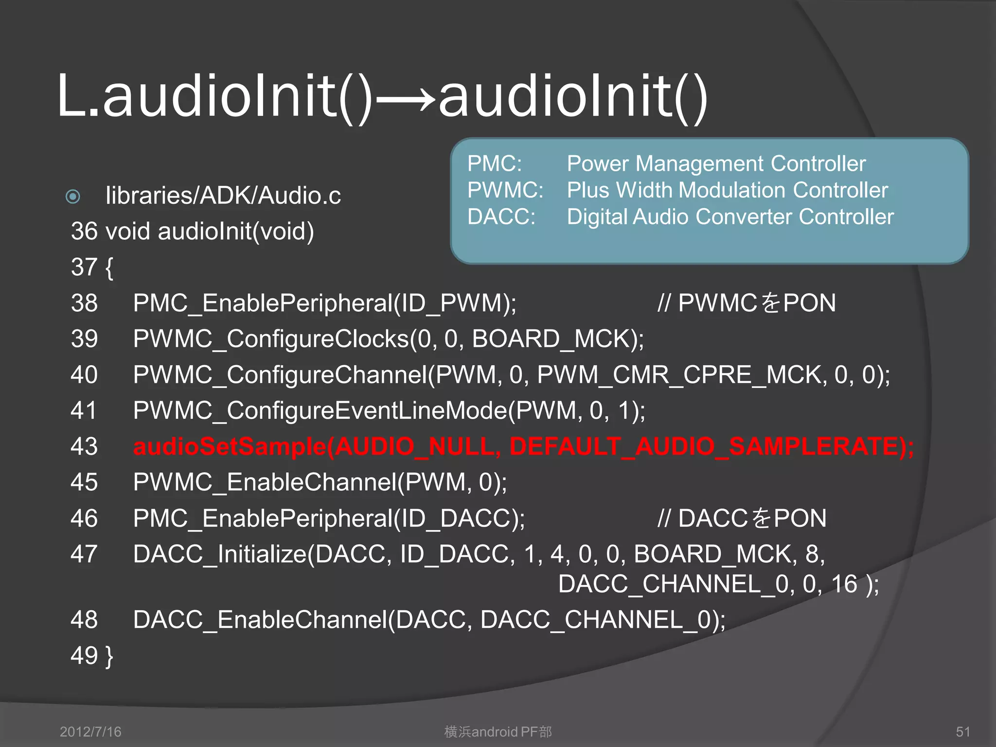 L.audioInit()→audioInit()
                              PMC:          Power Management Controller
   libraries/ADK/Audio.c     PWMC:         Plus Width Modulation Controller
                              DACC:         Digital Audio Converter Controller
 36 void audioInit(void)
 37 {
 38 PMC_EnablePeripheral(ID_PWM);               // PWMCをPON
 39 PWMC_ConfigureClocks(0, 0, BOARD_MCK);
 40 PWMC_ConfigureChannel(PWM, 0, PWM_CMR_CPRE_MCK, 0, 0);
 41 PWMC_ConfigureEventLineMode(PWM, 0, 1);
 43 audioSetSample(AUDIO_NULL, DEFAULT_AUDIO_SAMPLERATE);
 45 PWMC_EnableChannel(PWM, 0);
 46 PMC_EnablePeripheral(ID_DACC);              // DACCをPON
 47 DACC_Initialize(DACC, ID_DACC, 1, 4, 0, 0, BOARD_MCK, 8,
                                       DACC_CHANNEL_0, 0, 16 );
 48 DACC_EnableChannel(DACC, DACC_CHANNEL_0);
 49 }

2012/7/16                   横浜android PF部                                        51
 