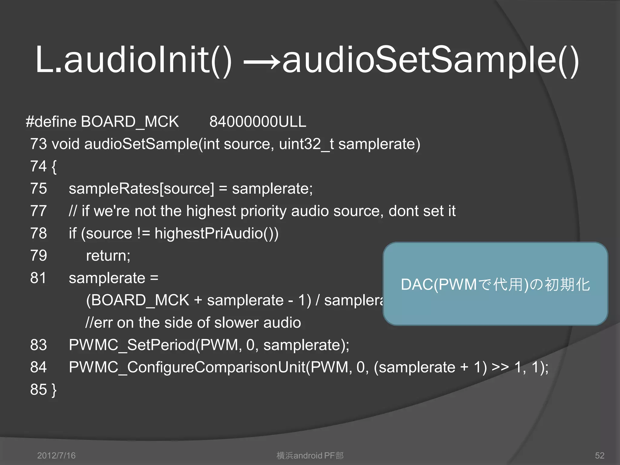 L.audioInit() →audioSetSample()
#define BOARD_MCK           84000000ULL
73 void audioSetSample(int source, uint32_t samplerate)
74 {
75 sampleRates[source] = samplerate;
77 // if we're not the highest priority audio source, dont set it
78 if (source != highestPriAudio())
79       return;
81 samplerate =                                        DAC(PWMで代用)の初期化
         (BOARD_MCK + samplerate - 1) / samplerate;
        //err on the side of slower audio
83 PWMC_SetPeriod(PWM, 0, samplerate);
84 PWMC_ConfigureComparisonUnit(PWM, 0, (samplerate + 1) >> 1, 1);
85 }



 2012/7/16                     横浜android PF部                             52
 