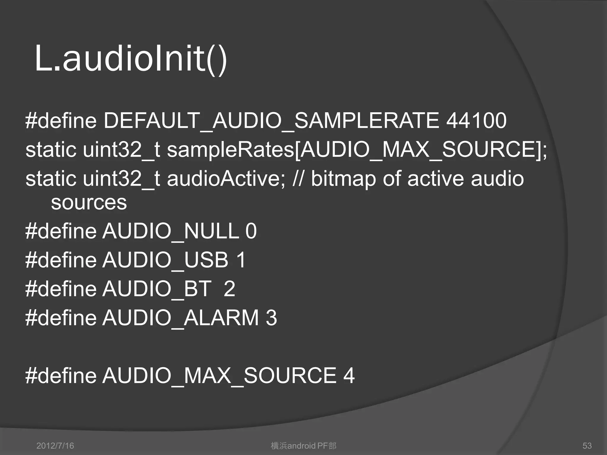 L.audioInit()
#define DEFAULT_AUDIO_SAMPLERATE 44100
static uint32_t sampleRates[AUDIO_MAX_SOURCE];
static uint32_t audioActive; // bitmap of active audio
   sources
#define AUDIO_NULL 0
#define AUDIO_USB 1
#define AUDIO_BT 2
#define AUDIO_ALARM 3

#define AUDIO_MAX_SOURCE 4

 2012/7/16               横浜android PF部                   53
 