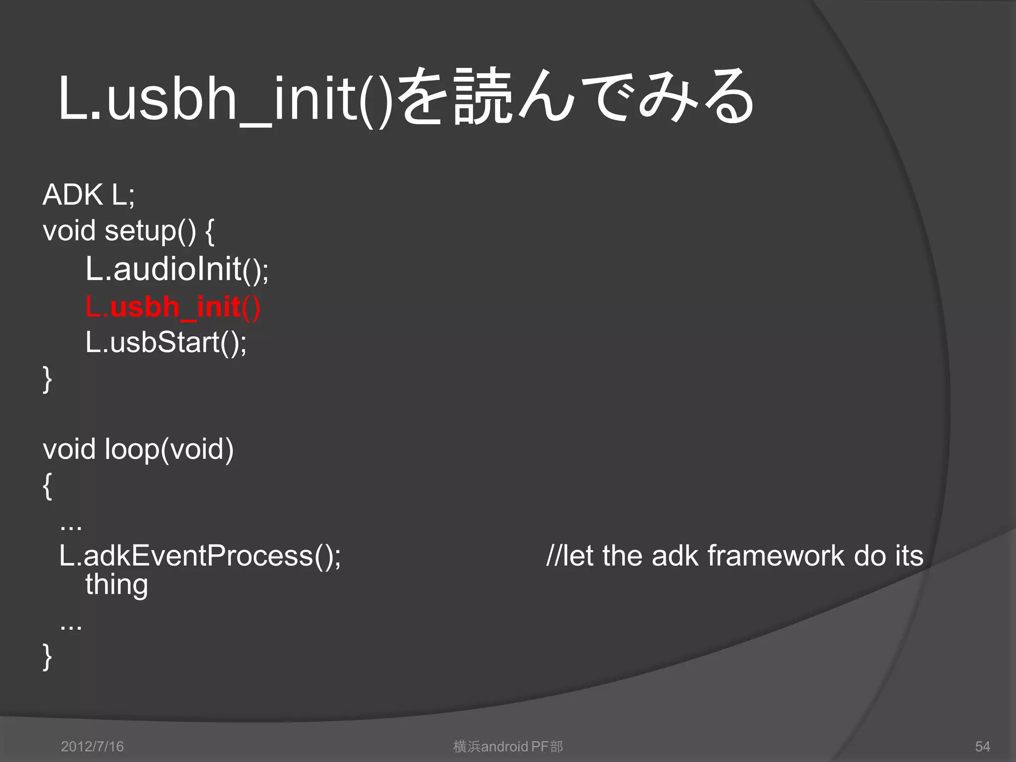 L.usbh_init()を読んでみる
ADK L;
void setup() {
       L.audioInit();
       L.usbh_init()
       L.usbStart();
}

void loop(void)
{
  ...
  L.adkEventProcess();             //let the adk framework do its
      thing
  ...
}

    2012/7/16            横浜android PF部                              54
 