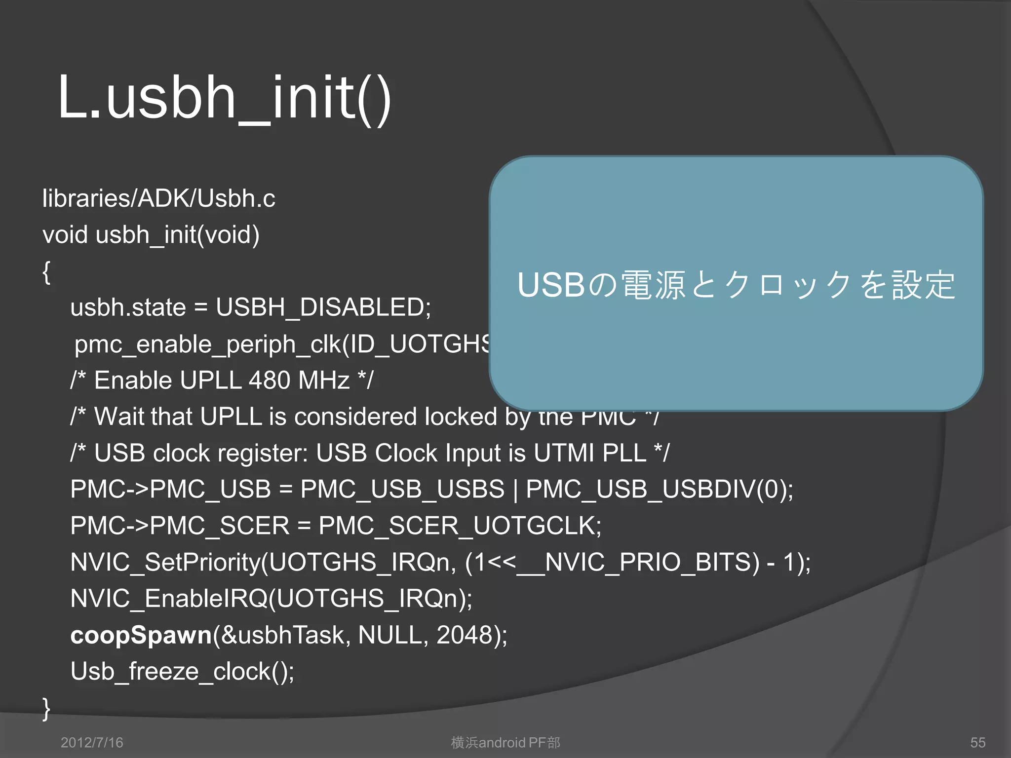 L.usbh_init()
libraries/ADK/Usbh.c
void usbh_init(void)
{
                                           USBの電源とクロックを設定
   usbh.state = USBH_DISABLED;
    pmc_enable_periph_clk(ID_UOTGHS);
   /* Enable UPLL 480 MHz */
   /* Wait that UPLL is considered locked by the PMC */
   /* USB clock register: USB Clock Input is UTMI PLL */
   PMC->PMC_USB = PMC_USB_USBS | PMC_USB_USBDIV(0);
   PMC->PMC_SCER = PMC_SCER_UOTGCLK;
   NVIC_SetPriority(UOTGHS_IRQn, (1<<__NVIC_PRIO_BITS) - 1);
   NVIC_EnableIRQ(UOTGHS_IRQn);
   coopSpawn(&usbhTask, NULL, 2048);
   Usb_freeze_clock();
}
 2012/7/16                横浜android PF部                        55
 