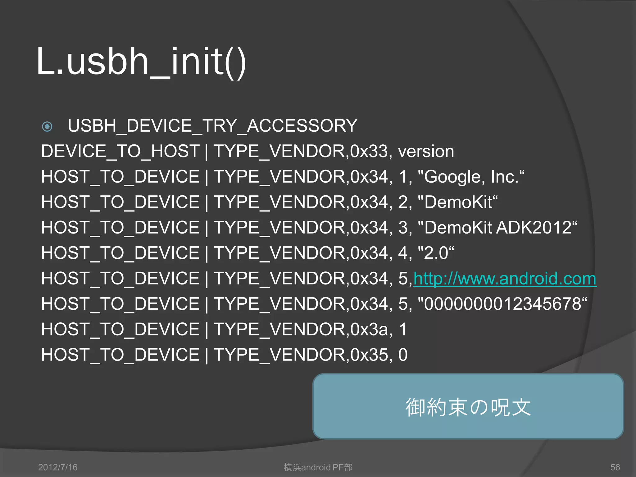 L.usbh_init()
 USBH_DEVICE_TRY_ACCESSORY
DEVICE_TO_HOST | TYPE_VENDOR,0x33, version
HOST_TO_DEVICE | TYPE_VENDOR,0x34, 1, "Google, Inc.“
HOST_TO_DEVICE | TYPE_VENDOR,0x34, 2, "DemoKit“
HOST_TO_DEVICE | TYPE_VENDOR,0x34, 3, "DemoKit ADK2012“
HOST_TO_DEVICE | TYPE_VENDOR,0x34, 4, "2.0“
HOST_TO_DEVICE | TYPE_VENDOR,0x34, 5,http://www.android.com
HOST_TO_DEVICE | TYPE_VENDOR,0x34, 5, "0000000012345678“
HOST_TO_DEVICE | TYPE_VENDOR,0x3a, 1
HOST_TO_DEVICE | TYPE_VENDOR,0x35, 0


                                         御約束の呪文

2012/7/16                横浜android PF部                        56
 
