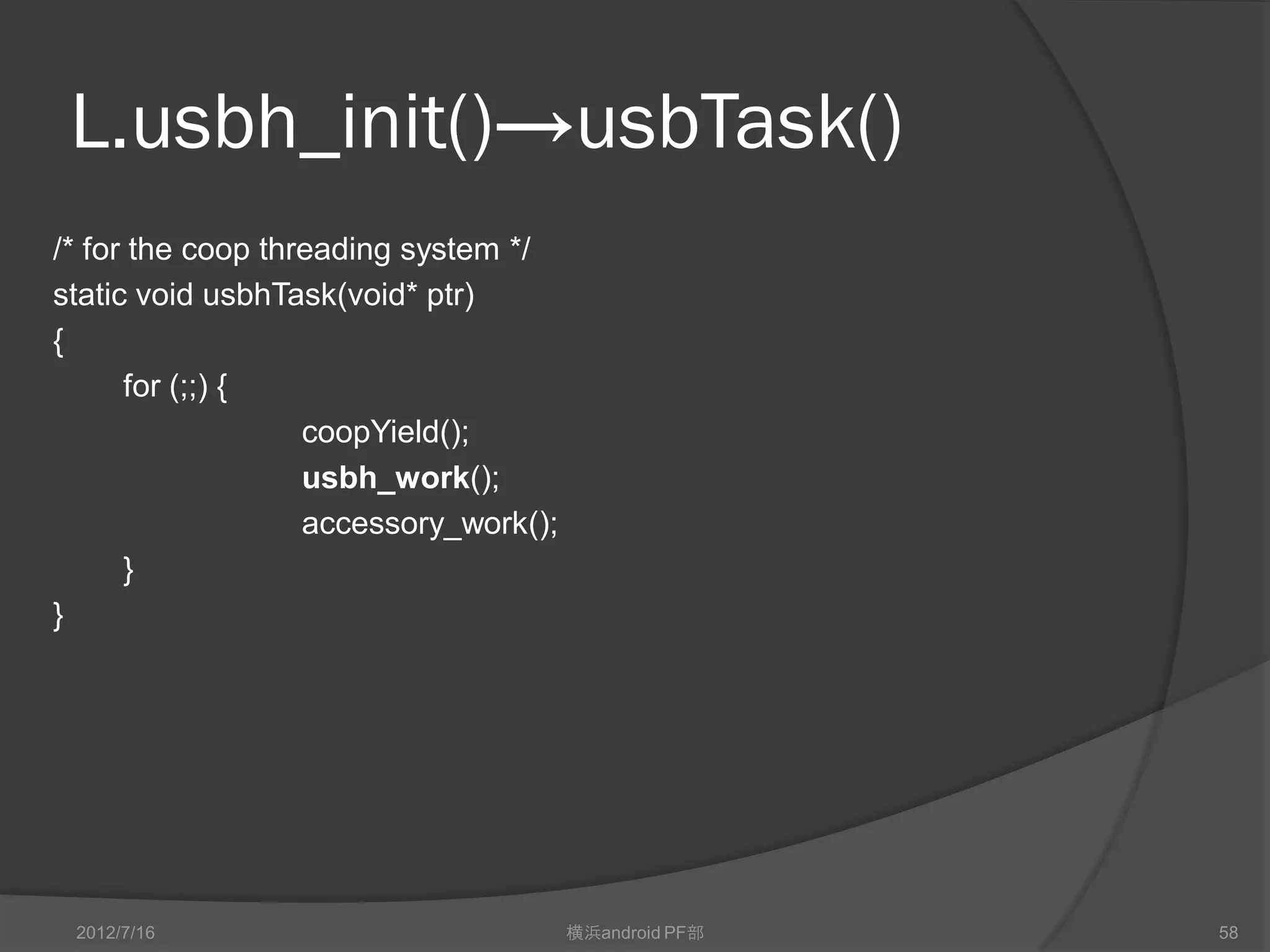 L.usbh_init()→usbTask()
/* for the coop threading system */
static void usbhTask(void* ptr)
{
      for (;;) {
                   coopYield();
                   usbh_work();
                   accessory_work();
      }
}




 2012/7/16                             横浜android PF部   58
 