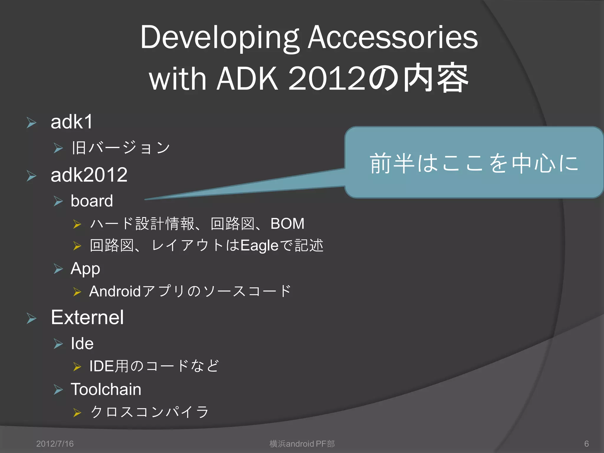 Developing Accessories
               with ADK 2012の内容
   adk1
     旧バージョン
   adk2012
                                       前半はここを中心に
     board
       ハード設計情報、回路図、BOM
       回路図、レイアウトはEagleで記述
     App
       Androidアプリのソースコード

   External
     Ide
       IDE用のコードなど
     Toolchain
       クロスコンパイラ

2012/7/16              横浜android PF部               6
 