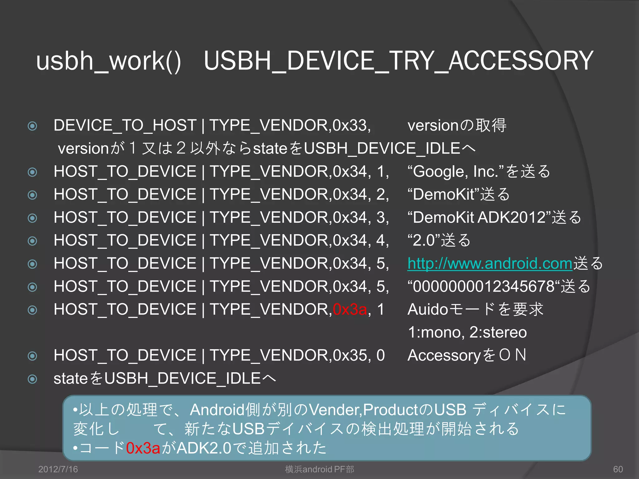 usbh_work() USBH_DEVICE_TRY_ACCESSORY

      DEVICE_TO_HOST | TYPE_VENDOR,0x33,    versionの取得
        versionが１又は２以外ならstateをUSBH_DEVICE_IDLEへ
      HOST_TO_DEVICE | TYPE_VENDOR,0x34, 1, “Google, Inc.”を送る
      HOST_TO_DEVICE | TYPE_VENDOR,0x34, 2, “DemoKit”送る
      HOST_TO_DEVICE | TYPE_VENDOR,0x34, 3, “DemoKit ADK2012”送る
      HOST_TO_DEVICE | TYPE_VENDOR,0x34, 4, “2.0”送る
      HOST_TO_DEVICE | TYPE_VENDOR,0x34, 5, http://www.android.com送る
      HOST_TO_DEVICE | TYPE_VENDOR,0x34, 5, “0000000012345678“送る
      HOST_TO_DEVICE | TYPE_VENDOR,0x3a, 1 Auidoモードを要求
                                             1:mono, 2:stereo
      HOST_TO_DEVICE | TYPE_VENDOR,0x35, 0 AccessoryをＯＮ          これ曲者
      stateをUSBH_DEVICE_IDLEへ
           •以上の処理で、Android側が別のVendor,ProductのUSB ディバイスに
           変化して、新たなUSBデイバイスの検出処理が開始される
           •コード0x3aがADK2.0で追加された
    2012/7/16                   横浜android PF部                       60
 