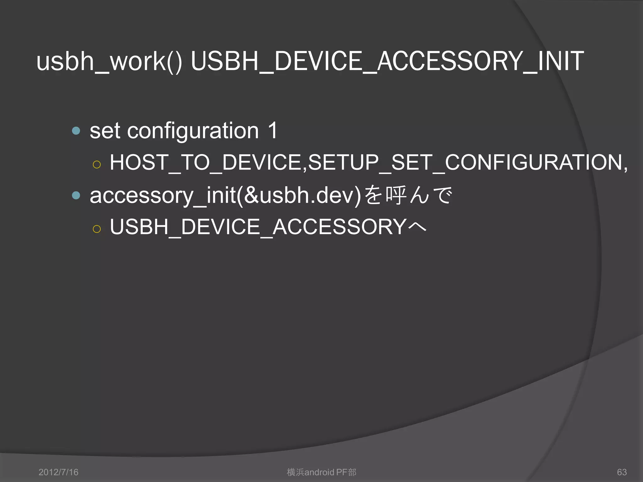 usbh_work() USBH_DEVICE_ACCESSORY_INIT

        set configuration 1
            ○ HOST_TO_DEVICE,SETUP_SET_CONFIGURATION,
        accessory_init(&usbh.dev)を呼んで
         ○ USBH_DEVICE_ACCESSORYへ




2012/7/16                      横浜android PF部        63
 