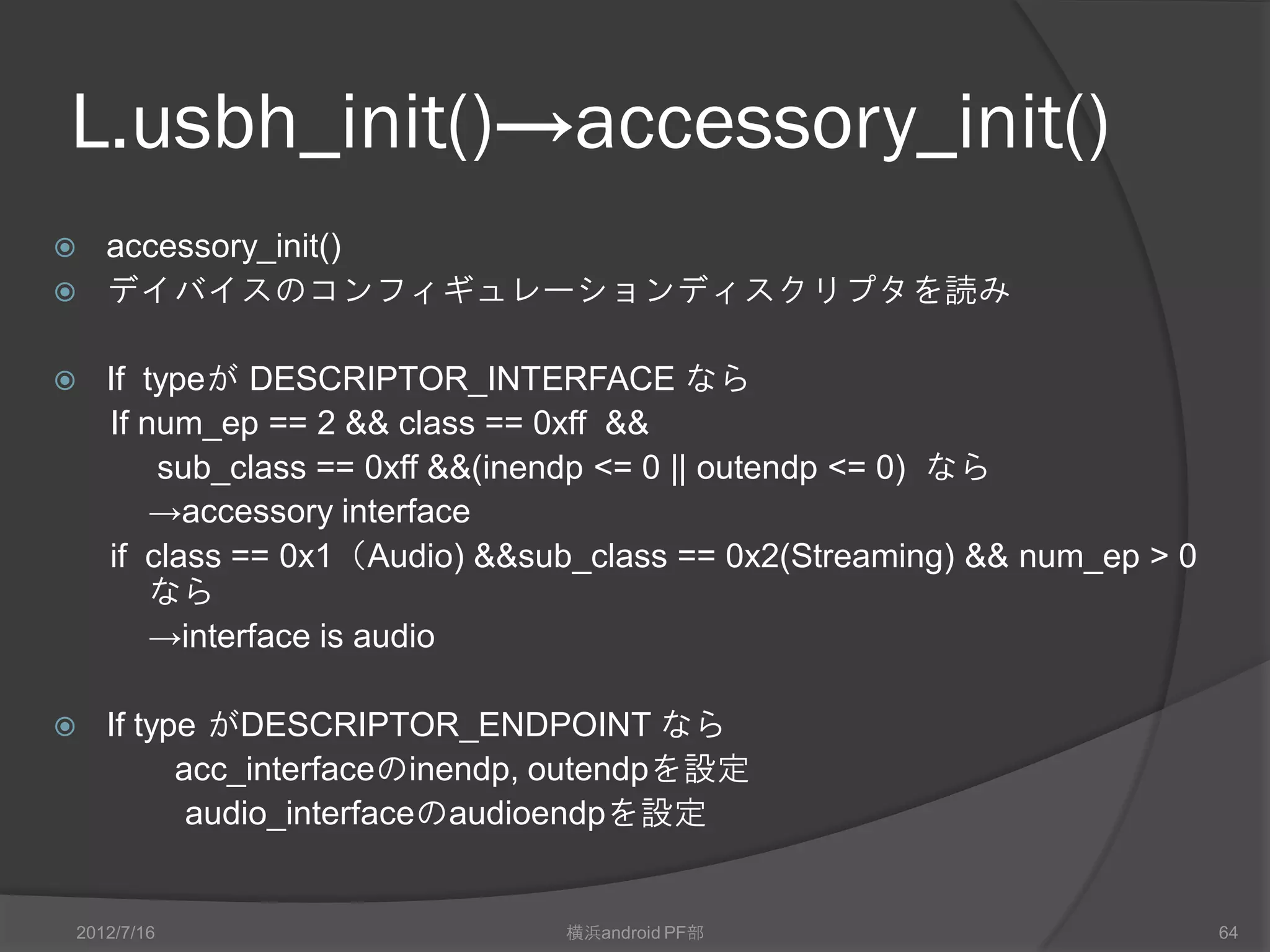 L.usbh_init()→accessory_init()
 accessory_init()
 デイバイスのコンフィギュレーションディスクリプタを読み


   If typeが DESCRIPTOR_INTERFACE なら
    If num_ep == 2 && class == 0xff &&
        sub_class == 0xff &&(inendp <= 0 || outendp <= 0) なら
        →accessory interface
    if class == 0x1（Audio) &&sub_class == 0x2(Streaming) && num_ep > 0
        なら
        →interface is audio

   If type がDESCRIPTOR_ENDPOINT なら
          acc_interfaceのinendp, outendpを設定
           audio_interfaceのaudioendpを設定


2012/7/16                      横浜android PF部                             64
 