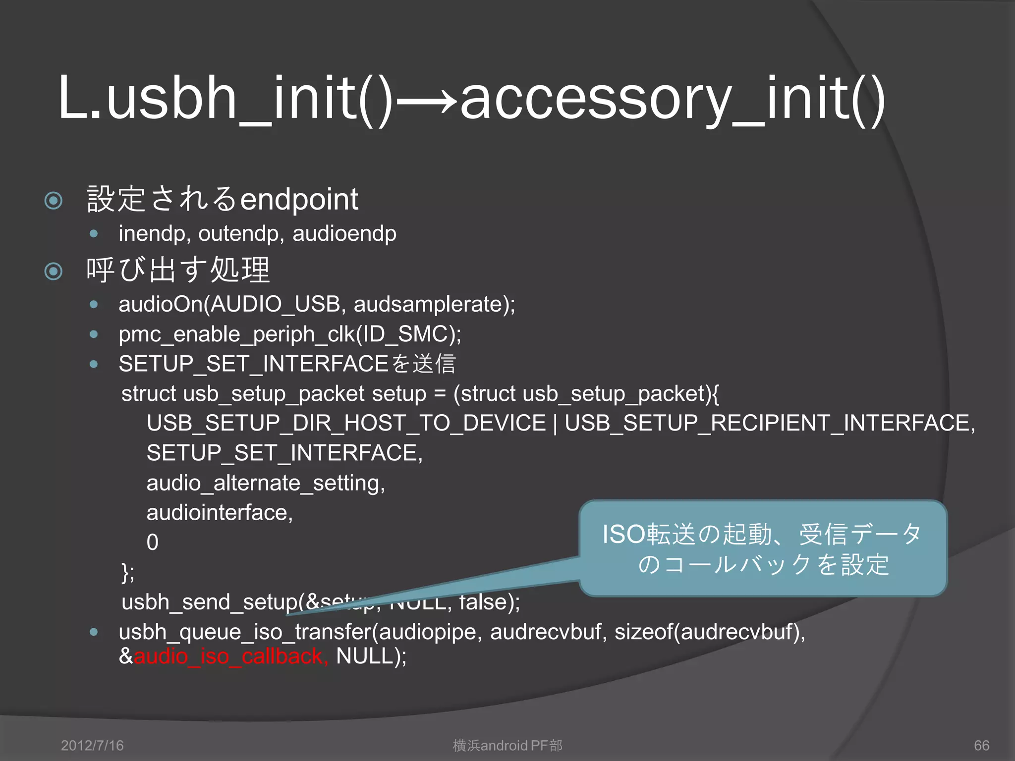L.usbh_init()→accessory_init()
   設定されるendpoint
     inendp, outendp, audioendp
   呼び出す処理
     audioOn(AUDIO_USB, audsamplerate);
     pmc_enable_periph_clk(ID_SMC);
     SETUP_SET_INTERFACEを送信
      struct usb_setup_packet setup = (struct usb_setup_packet){
         USB_SETUP_DIR_HOST_TO_DEVICE | USB_SETUP_RECIPIENT_INTERFACE,
         SETUP_SET_INTERFACE,
         audio_alternate_setting,
         audiointerface,
         0                                           ISO転送の起動、受信データ
      };                                                のコールバックを設定
      usbh_send_setup(&setup, NULL, false);
     usbh_queue_iso_transfer(audiopipe, audrecvbuf, sizeof(audrecvbuf),
      &audio_iso_callback, NULL);


2012/7/16                          横浜android PF部                       66
 
