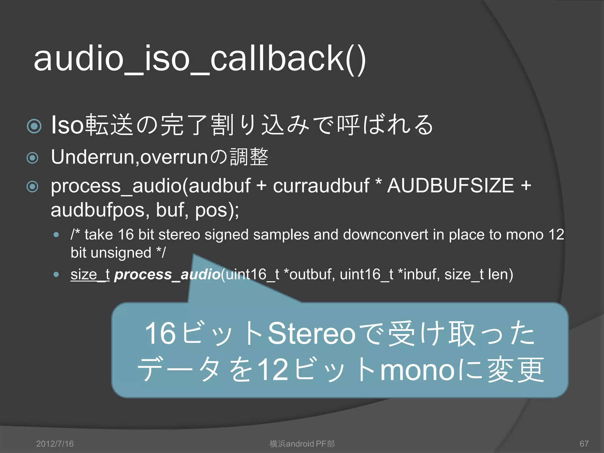 audio_iso_callback()
   Iso転送の完了割り込みで呼ばれる
   Underrun,overrunの調整
   process_audio(audbuf + curraudbuf * AUDBUFSIZE +
    audbufpos, buf, pos);
     /* take 16 bit stereo signed samples and downconvert in place to mono 12
      bit unsigned */
     size_t process_audio(uint16_t *outbuf, uint16_t *inbuf, size_t len)



                16ビットStereoで受け取った
                データを12ビットmonoに変更

2012/7/16                           横浜android PF部                                67
 