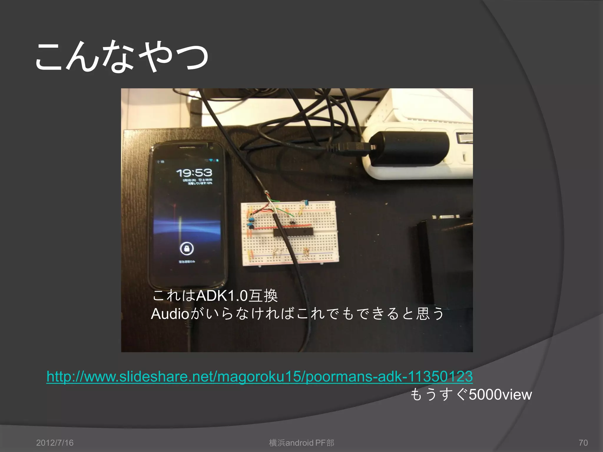 こんなやつ




               これはADK1.0互換
               Audioがいらなければこれでもできると思う



  http://www.slideshare.net/magoroku15/poormans-adk-11350123
                                                    もうすぐ5000view


2012/7/16                     横浜android PF部                        70
 