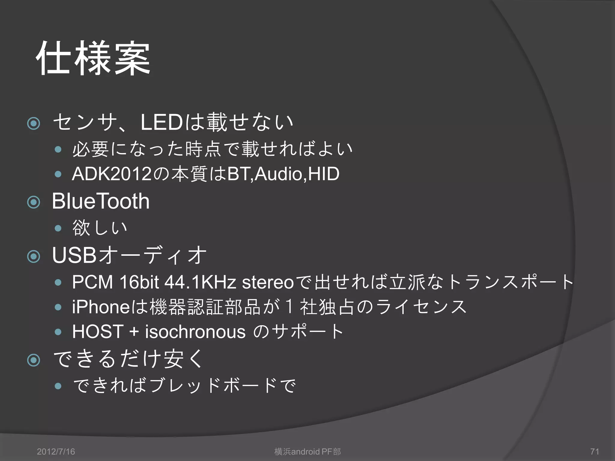 仕様案
   センサ、LEDは載せない
     必要になった時点で載せればよい
     ADK2012の本質はBT,Audio,HID
   Bluetooth
     欲しい
   USBオーディオ
     PCM 16bit 44.1KHz stereoで出せれば立派なトランスポート
     iPhoneは機器認証部品が１社独占のライセンス
     HOST + isochronous のサポート
   できるだけ安く
     できればブレッドボードで


2012/7/16             横浜android PF部             71
 