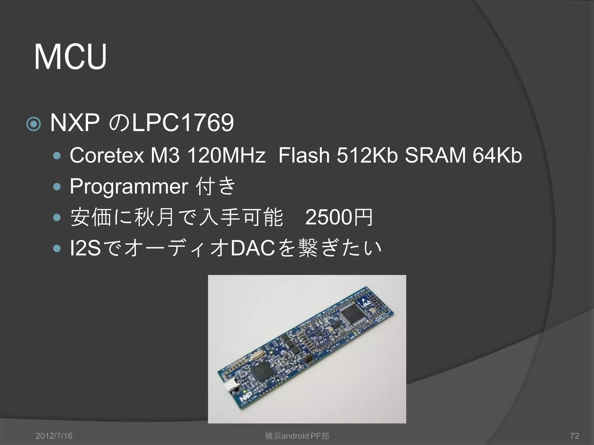 MCU
   NXP のLPC1769
     Coretex M3 120MHz Flash 512Kb SRAM 64Kb
     Programmer 付き
     安価に秋月で入手可能   2500円
     I2SでオーディオDACを繋ぎたい




2012/7/16             横浜android PF部             72
 