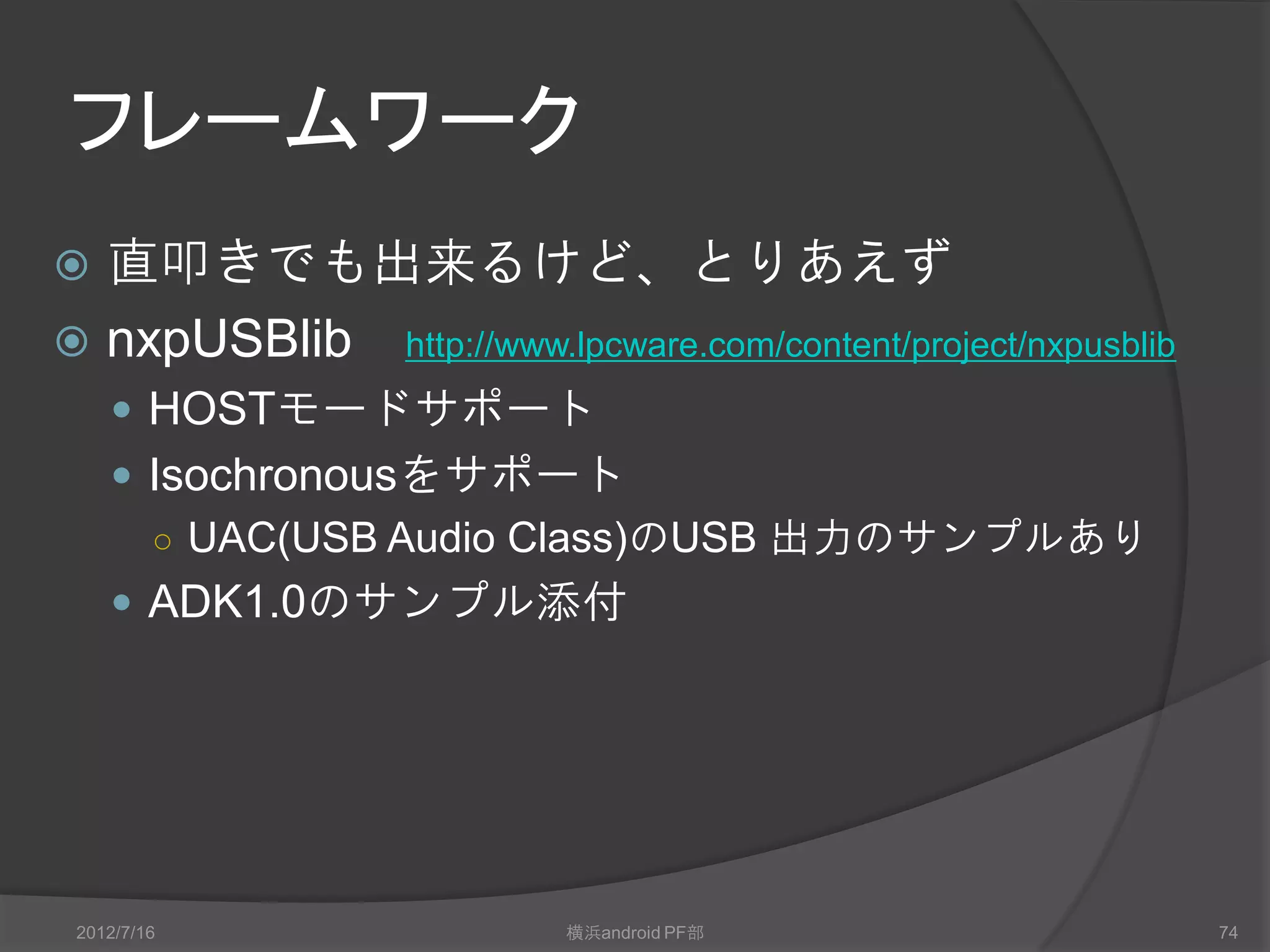 フレームワーク
 直叩きでも出来るけど、とりあえず
 nxpUSBlib http://www.lpcware.com/content/project/nxpusblib
     HOSTモードサポート
     Isochronousをサポート
      ○ UAC(USB Audio Class)のUSB 出力のサンプルあり
     ADK1.0のサンプル添付




 2012/7/16                 横浜android PF部                       74
 