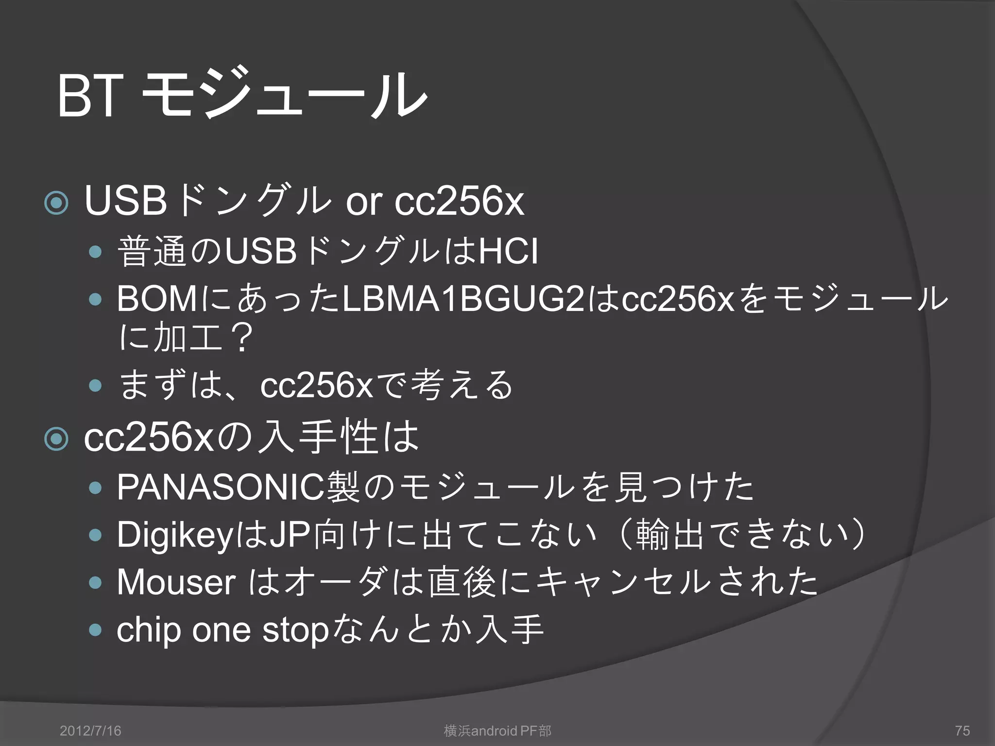 BT モジュール
   USBドングル or cc256x
     普通のUSBドングルはHCI
     BOMにあったLBMA1BGUG2はcc256xをモジュール
      に加工？
     まずは、cc256xで考える
   cc256xの入手性は
       PANASONIC製のモジュールを見つけた
       DigikeyはJP向けに出てこない（輸出できない）
       Mouser はオーダは直後にキャンセルされた
       chip one stopなんとか入手

2012/7/16          横浜android PF部       75
 