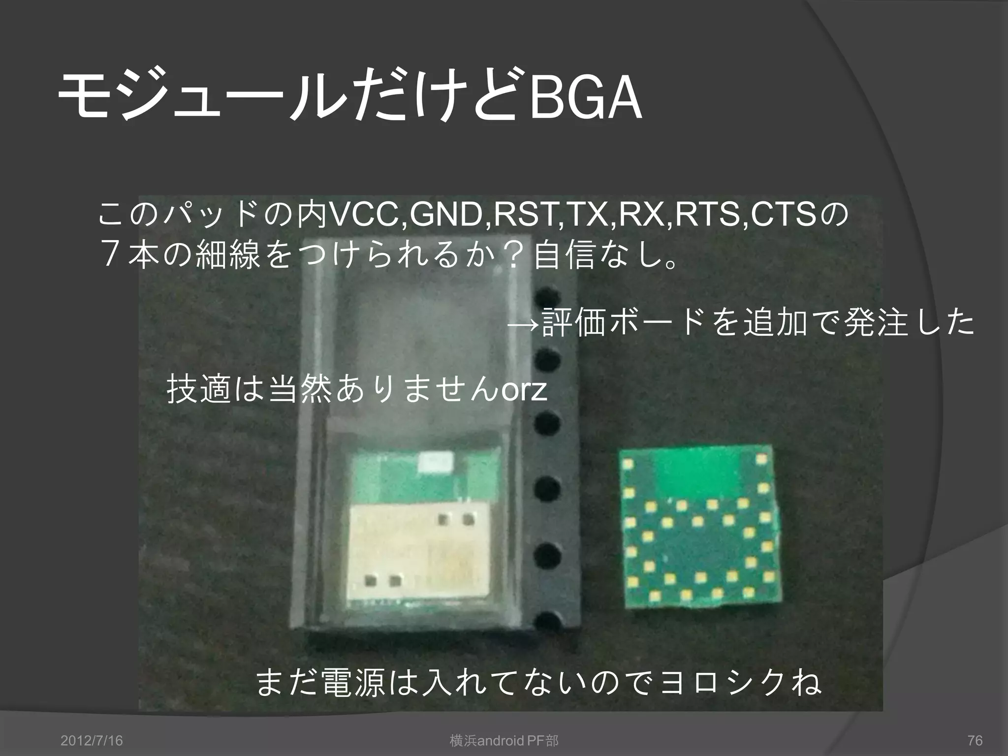モジュールだけどBGA
    このパッドの内VCC,GND,RST,TX,RX,RTS,CTSの
    ７本の細線をつけられるか？自信なし。

                           →評価ボードを追加で発注した
            技適は当然ありませんorz




              まだ電源は入れてないのでヨロシクね
2012/7/16            横浜android PF部      76
 