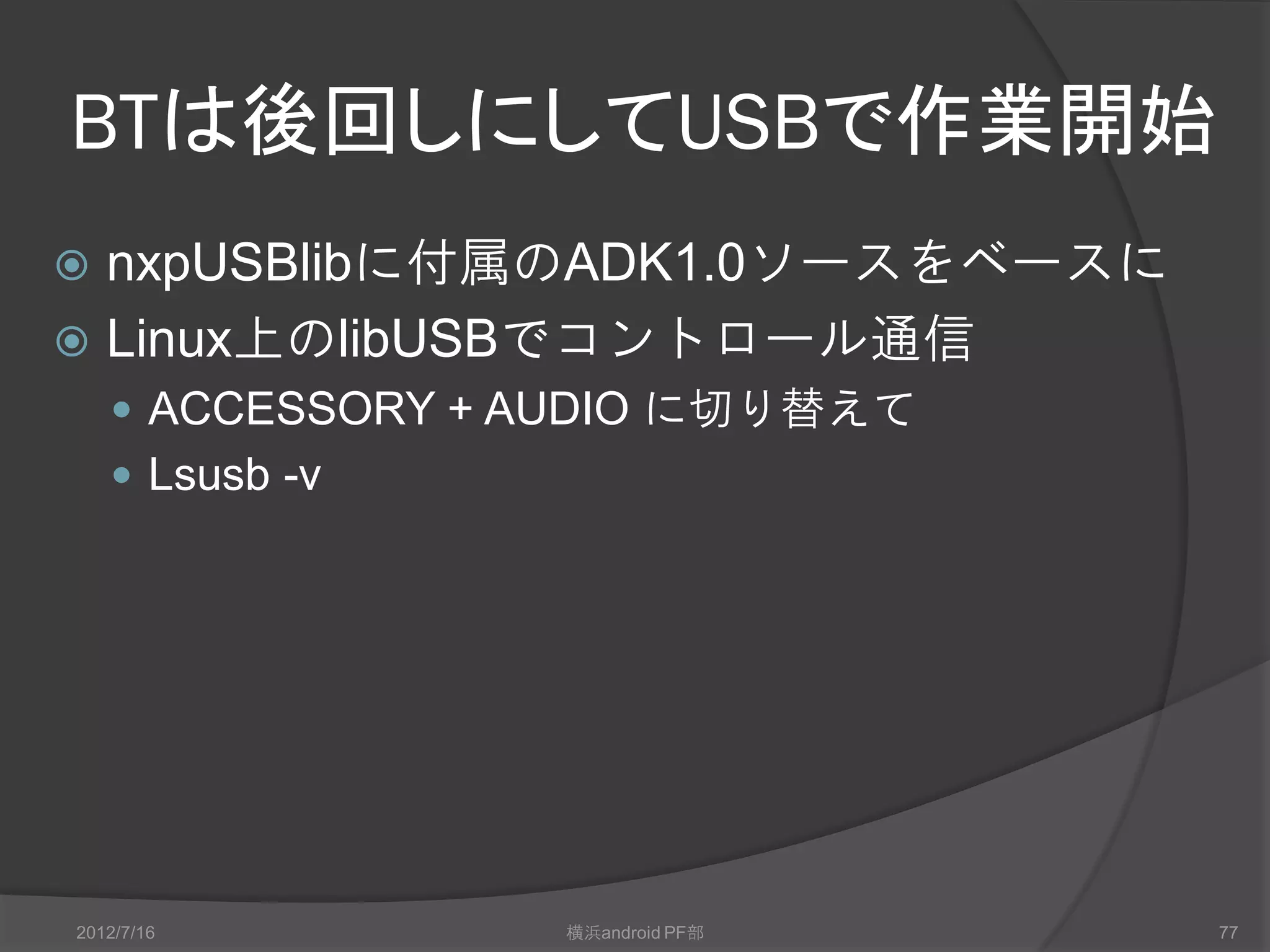 BTは後回しにしてUSBで作業開始
 nxpUSBlibに付属のADK1.0ソースをベースに
 Linux上のlibUSBでコントロール通信
     ACCESSORY + AUDIO に切り替えて
     Lsusb -v




2012/7/16         横浜android PF部   77
 