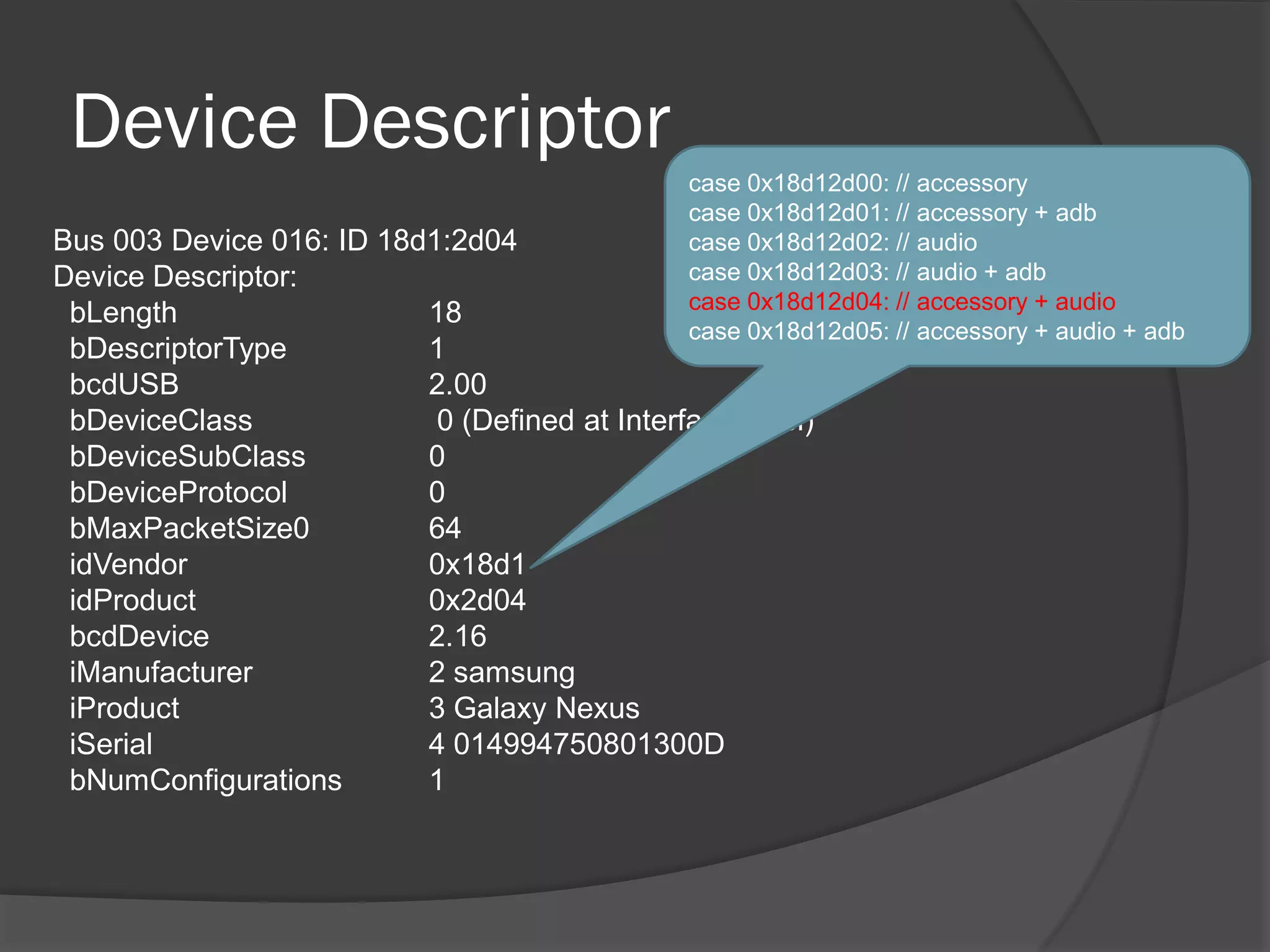 Device Descriptor
                                               case 0x18d12d00: // accessory
                                               case 0x18d12d01: // accessory + adb
Bus 003 Device 016: ID 18d1:2d04               case 0x18d12d02: // audio
Device Descriptor:                             case 0x18d12d03: // audio + adb
                                               case 0x18d12d04: // accessory + audio
 bLength                  18
                                               case 0x18d12d05: // accessory + audio + adb
 bDescriptorType          1
 bcdUSB                   2.00
 bDeviceClass              0 (Defined at Interface level)
 bDeviceSubClass          0
 bDeviceProtocol          0
 bMaxPacketSize0          64
 idVendor                 0x18d1
 idProduct                0x2d04
 bcdDevice                2.16
 iManufacturer            2 samsung
 iProduct                 3 Galaxy Nexus
 iSerial                  4 014994750801300D
 bNumConfigurations       1
 