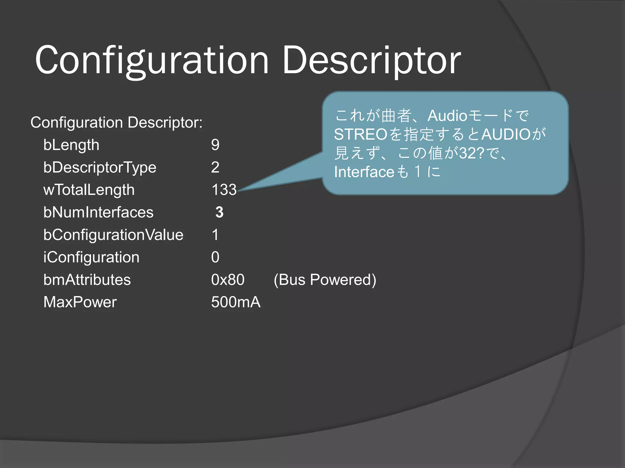 Configuration Descriptor
Configuration Descriptor:                 これが曲者、Audioモードで
                                          STREOを指定するとAUDIOが
 bLength                    9
                                          見えず、この値が32?で、
 bDescriptorType            2             Interfaceも１に
 wTotalLength               133
 bNumInterfaces             3
 bConfigurationValue        1
 iConfiguration             0
 bmAttributes               0x80  (Bus Powered)
 MaxPower                   500mA
 