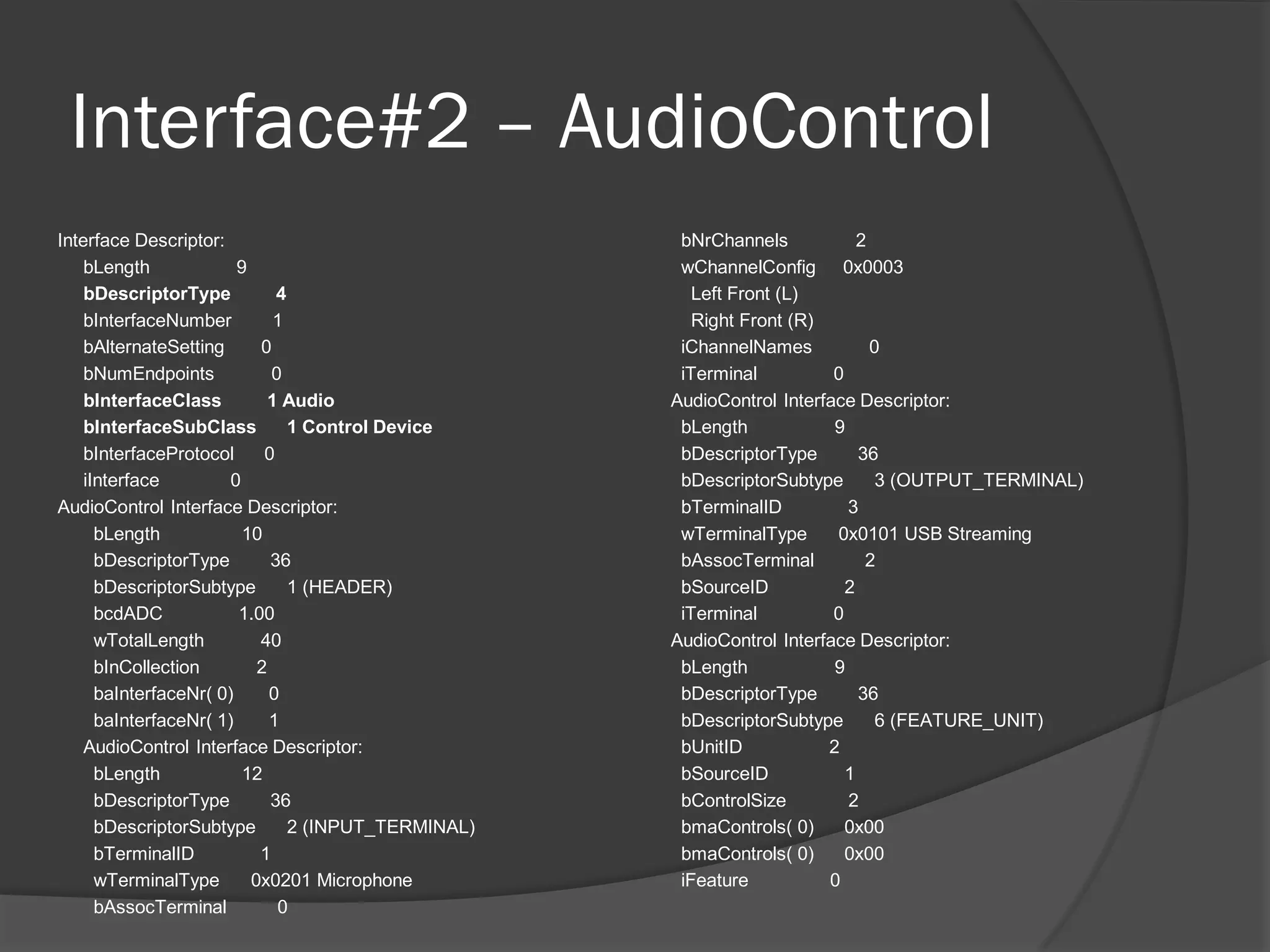 Interface#2 – AudioControl
Interface Descriptor:                                 bNrChannels            2
    bLength             9                             wChannelConfig 0x0003
    bDescriptorType           4                         Left Front (L)
    bInterfaceNumber          1                         Right Front (R)
    bAlternateSetting      0                          iChannelNames            0
    bNumEndpoints            0                        iTerminal          0
    bInterfaceClass          1 Audio                 AudioControl Interface Descriptor:
    bInterfaceSubClass          1 Control Device      bLength            9
    bInterfaceProtocol      0                         bDescriptorType        36
    iInterface         0                              bDescriptorSubtype        3 (OUTPUT_TERMINAL)
AudioControl Interface Descriptor:                    bTerminalID          3
      bLength            10                           wTerminalType      0x0101 USB Streaming
      bDescriptorType        36                       bAssocTerminal          2
      bDescriptorSubtype        1 (HEADER)            bSourceID            2
      bcdADC            1.00                          iTerminal          0
      wTotalLength         40                        AudioControl Interface Descriptor:
      bInCollection        2                          bLength            9
      baInterfaceNr( 0)      0                        bDescriptorType        36
      baInterfaceNr( 1)      1                        bDescriptorSubtype        6 (FEATURE_UNIT)
    AudioControl Interface Descriptor:                bUnitID           2
      bLength            12                           bSourceID            1
      bDescriptorType        36                       bControlSize         2
      bDescriptorSubtype        2 (INPUT_TERMINAL)    bmaControls( 0)      0x00
      bTerminalID          1                          bmaControls( 0)      0x00
      wTerminalType       0x0201 Microphone           iFeature          0
      bAssocTerminal          0
 