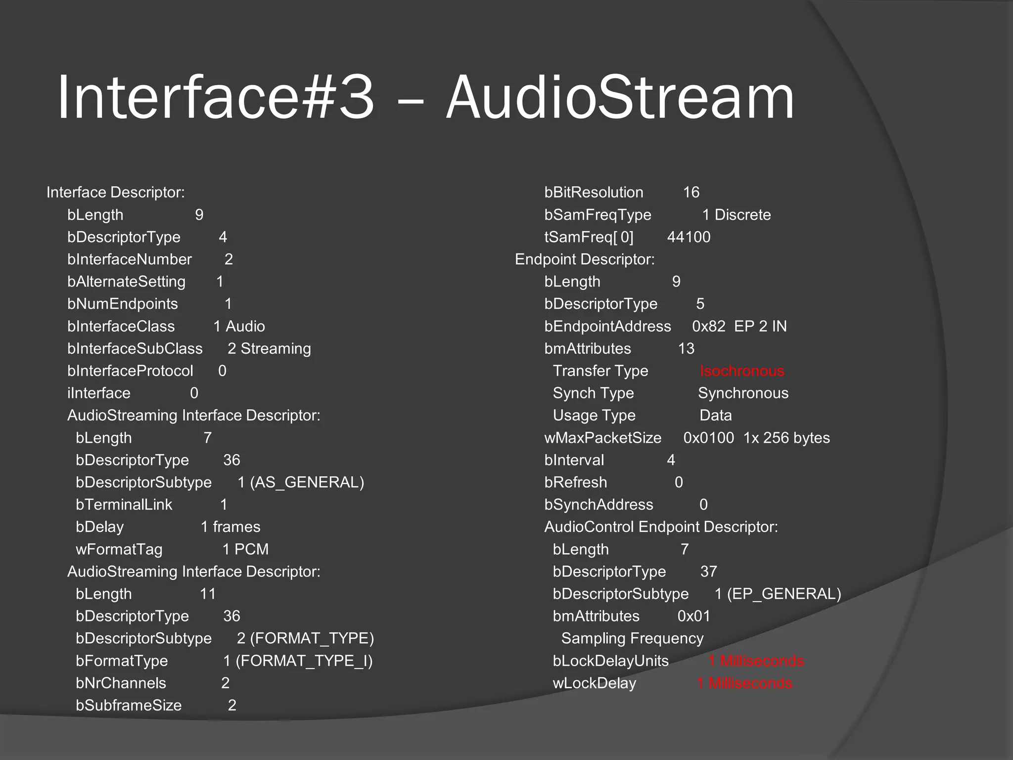 Interface#3 – AudioStream
Interface Descriptor:                               bBitResolution       16
   bLength             9                            bSamFreqType            1 Discrete
   bDescriptorType         4                        tSamFreq[ 0]      44100
   bInterfaceNumber          2                   Endpoint Descriptor:
   bAlternateSetting       1                        bLength            9
   bNumEndpoints            1                       bDescriptorType        5
   bInterfaceClass        1 Audio                   bEndpointAddress 0x82 EP 2 IN
   bInterfaceSubClass        2 Streaming            bmAttributes        13
   bInterfaceProtocol      0                         Transfer Type         Isochronous
   iInterface         0                              Synch Type            Synchronous
   AudioStreaming Interface Descriptor:              Usage Type            Data
     bLength            7                           wMaxPacketSize 0x0100 1x 256 bytes
     bDescriptorType        36                      bInterval         4
     bDescriptorSubtype        1 (AS_GENERAL)       bRefresh           0
     bTerminalLink         1                        bSynchAddress          0
     bDelay             1 frames                    AudioControl Endpoint Descriptor:
     wFormatTag             1 PCM                    bLength            7
   AudioStreaming Interface Descriptor:              bDescriptorType        37
     bLength            11                           bDescriptorSubtype       1 (EP_GENERAL)
     bDescriptorType        36                       bmAttributes       0x01
     bDescriptorSubtype        2 (FORMAT_TYPE)        Sampling Frequency
     bFormatType            1 (FORMAT_TYPE_I)        bLockDelayUnits         1 Milliseconds
     bNrChannels            2                        wLockDelay            1 Milliseconds
     bSubframeSize           2
 
