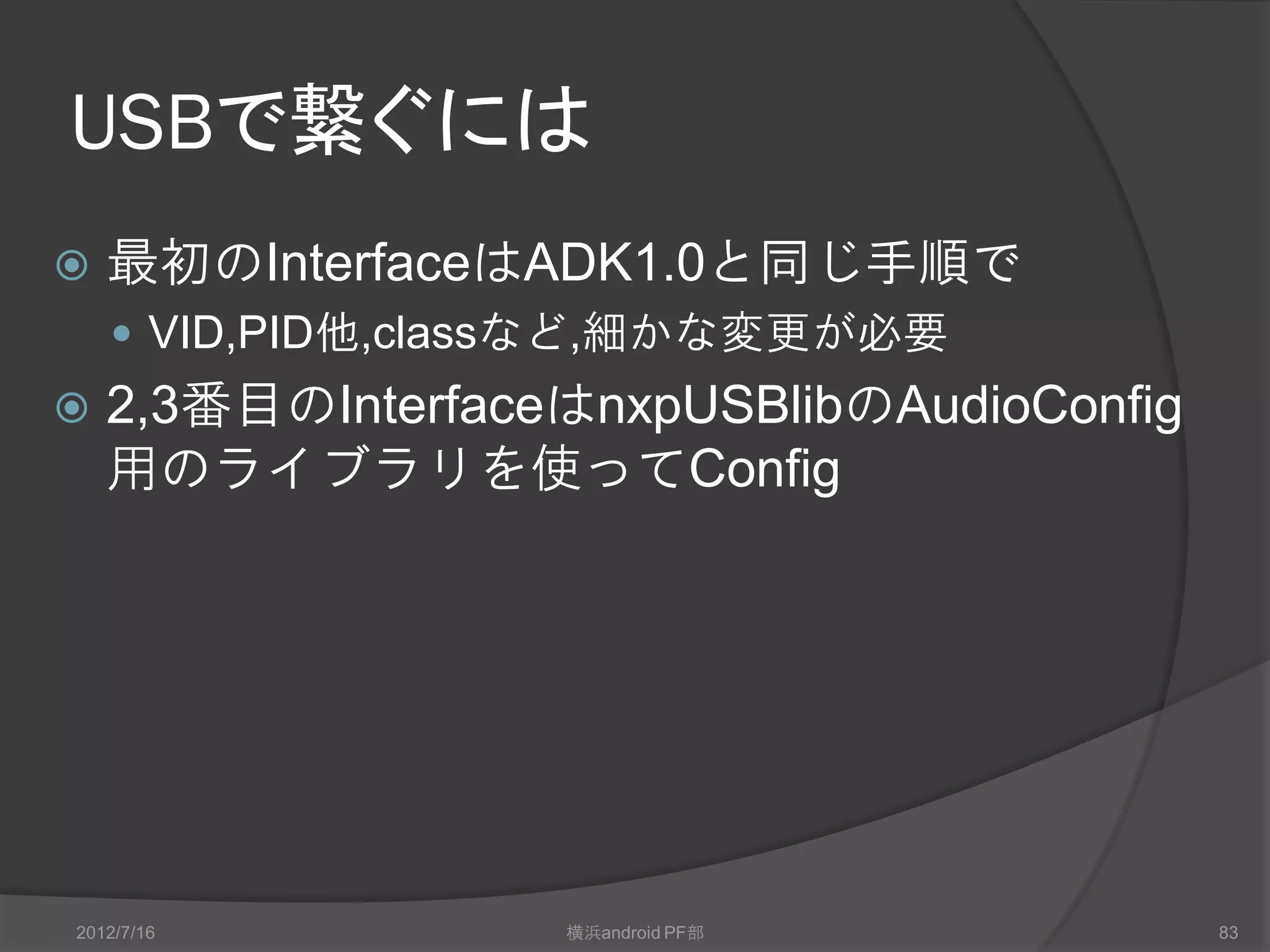 USBで繋ぐには
   最初のInterfaceはADK1.0と同じ手順で
     VID,PID他,classなど,細かな変更が必要
   2,3番目のInterfaceはnxpUSBlibのAudioConfig
    用のライブラリを使ってConfig




2012/7/16          横浜android PF部            83
 