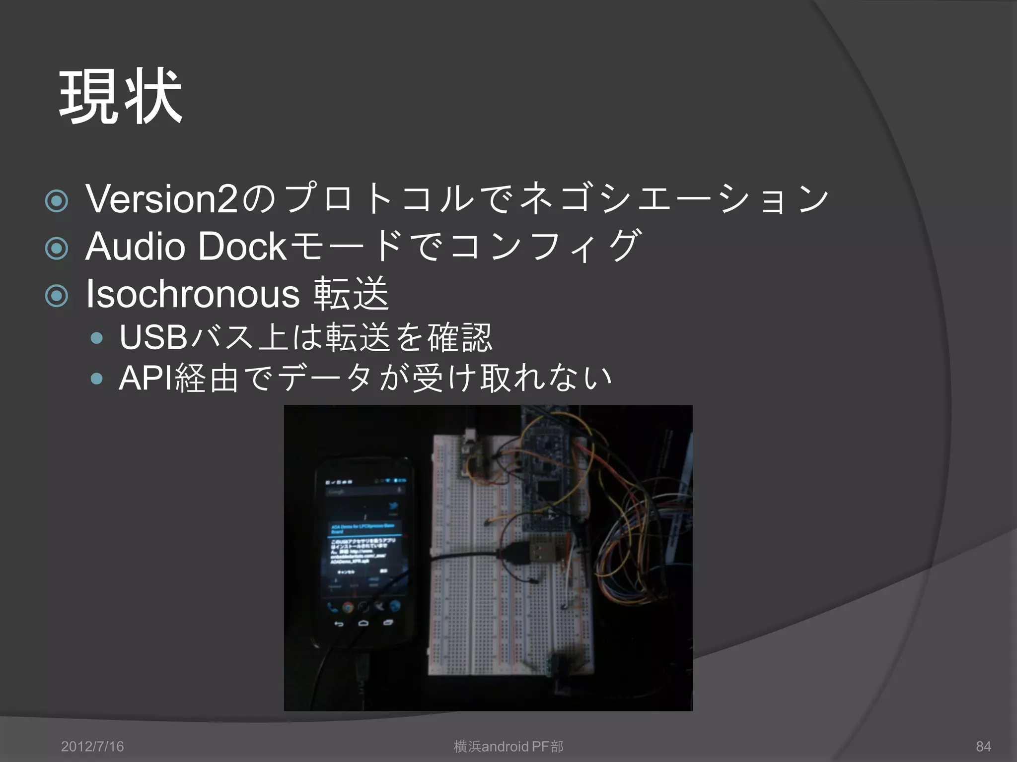 現状
 Version2のプロトコルでネゴシエーション
 Audio Dockモードでコンフィグ
 Isochronous 転送
     USBバス上は転送を確認
     API経由でデータが受け取れない




2012/7/16       横浜android PF部   84
 
