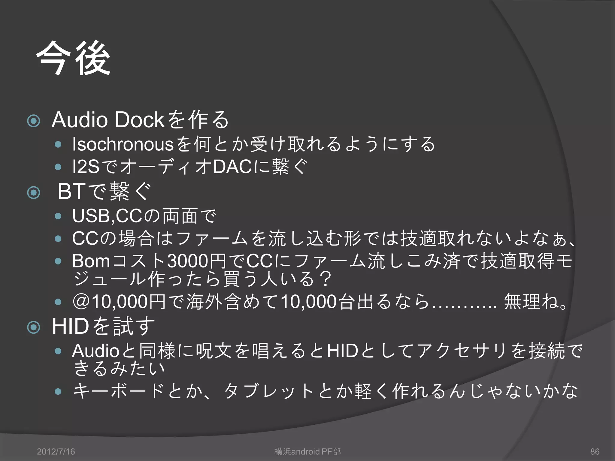 Debug console
AOA Demo Running
Device Unattached.
Device Attached.
Getting Device Data.                                最初はMPTが見える
Android Device Detected - Non-Accessory mode.
Device Unattached.
Device Attached.
                                                      呪文を唱える
Getting Device Data.
Audio mode disable
Android Device Detected - Accessory mode.
Getting Config Data.
HOST_GETCONFIG_Successful
                                                   別のdeviceが接続されて
156 268467540
                                                   初期化完了
endpoint >> 128
endpoint >> 0
Input Audio Interface is initialized



 2012/7/16                         横浜android PF部                    86
 
