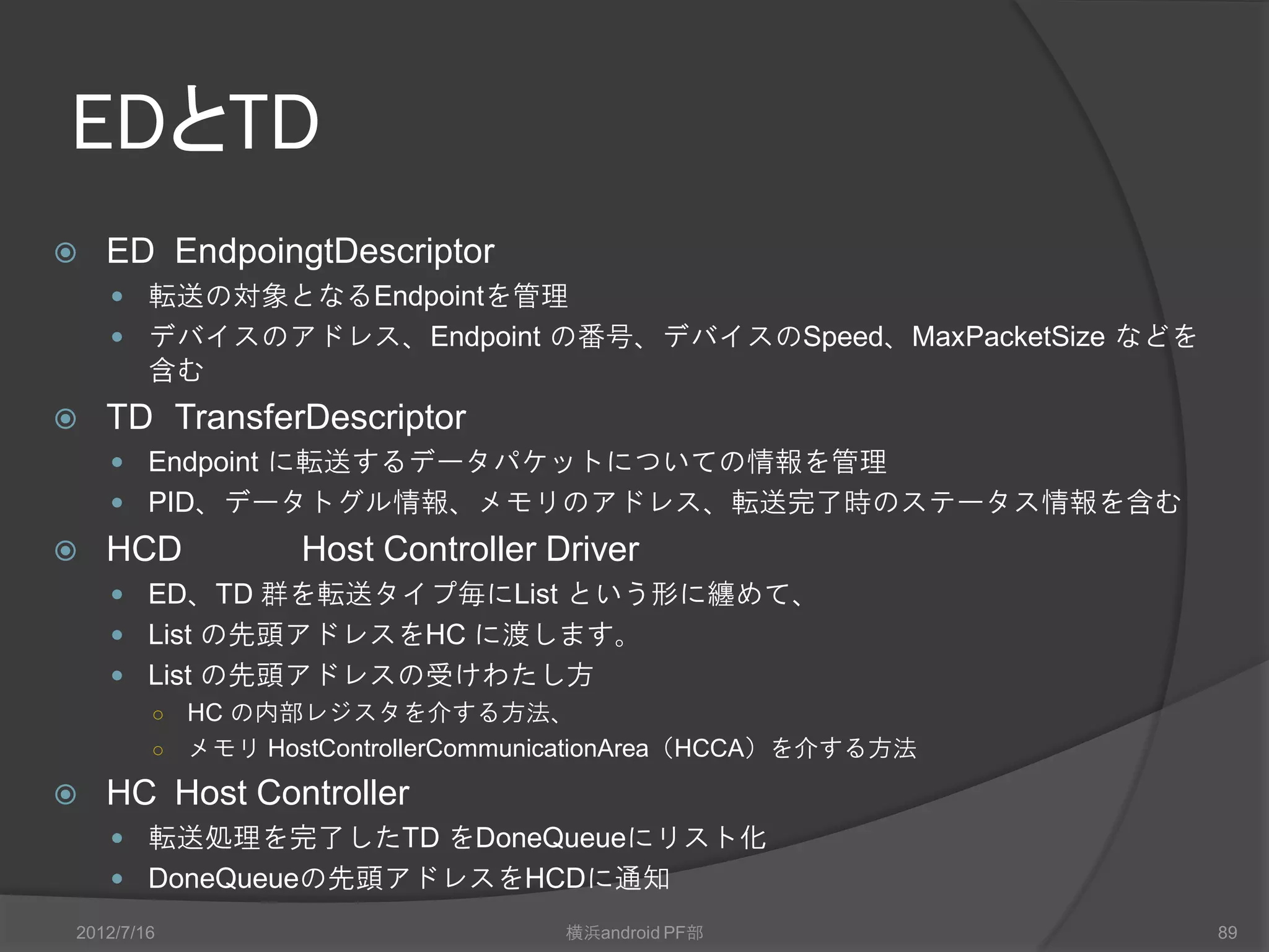 USBの転送
 4 種類の転送方式
 Interrupt転送
     Periodic 転送
     少量のデータを一定の間隔で転送
     転送の間隔は、対象となるデバイス毎に決める
   Isochronous転送
     一定のレート・周期で転送
     Periodic 転送
   Control転送
     Configuration情報、コマンド情報、Status情報を転送する方式
   Bulk転送
     大量のデータを転送する方式




2012/7/16            横浜android PF部             89
 