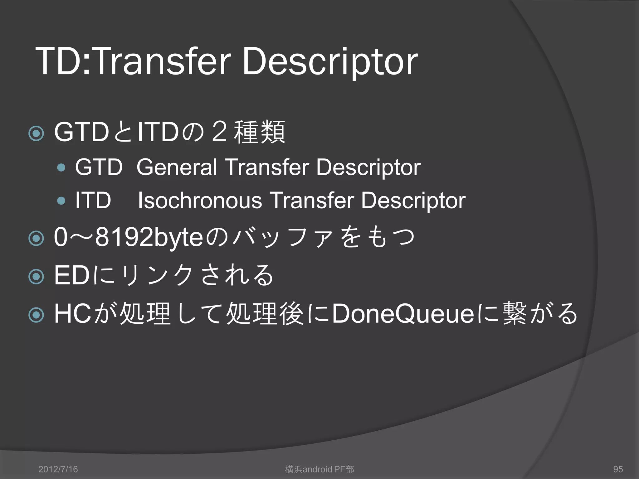 ED:Endpoint Descripter
                  3       2                       1   1   1   1   1       1   1        0   0   0   0   0       0   0   0


                  1       6                       6   5   4   3   2       1   0        7   6   5   4   3       2   1   0



        Dword 0       —          MPS                  F K S           D           EN                   FA


        Dword 1                 TD Queue Tail Pointer (TailP)                                                      —


        Dword 2               TD Queue Head Pointer (HeadP)                                                0       C H


        Dword 3               Next Endpoint Descriptor (NextED)                                                    —




•    FA      USBディバイスのアドレス •                          MPS パケットサイズ
•    EN      endpoint番号         •                     TailP 終端EDのアドレス
•    D       転送方向               •                     H     停止。HCがセット
•    S       速度(0:full 1:low)   •                     C     ToggleCarry
•    K       Skip               •                     HeapP 先頭EDのアドレス
•    F       TDタイプ(0:GTD 1:ITD) •                     NextED 次のED
2012/7/16                              横浜android PF部                                                                       95
 
