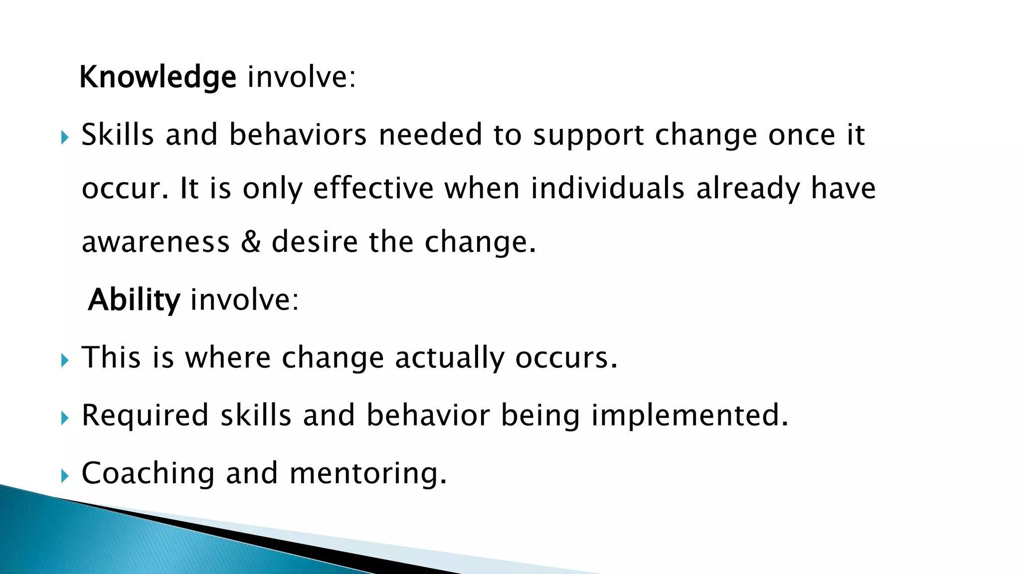 Knowledge involve:
 Skills and behaviors needed to support change once it
occur. It is only effective when individuals already have
awareness & desire the change.
Ability involve:
 This is where change actually occurs.
 Required skills and behavior being implemented.
 Coaching and mentoring.
 
