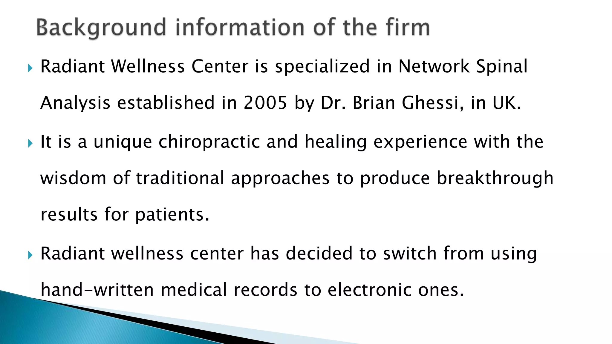  Radiant Wellness Center is specialized in Network Spinal
Analysis established in 2005 by Dr. Brian Ghessi, in UK.
 It is a unique chiropractic and healing experience with the
wisdom of traditional approaches to produce breakthrough
results for patients.
 Radiant wellness center has decided to switch from using
hand-written medical records to electronic ones.
 
