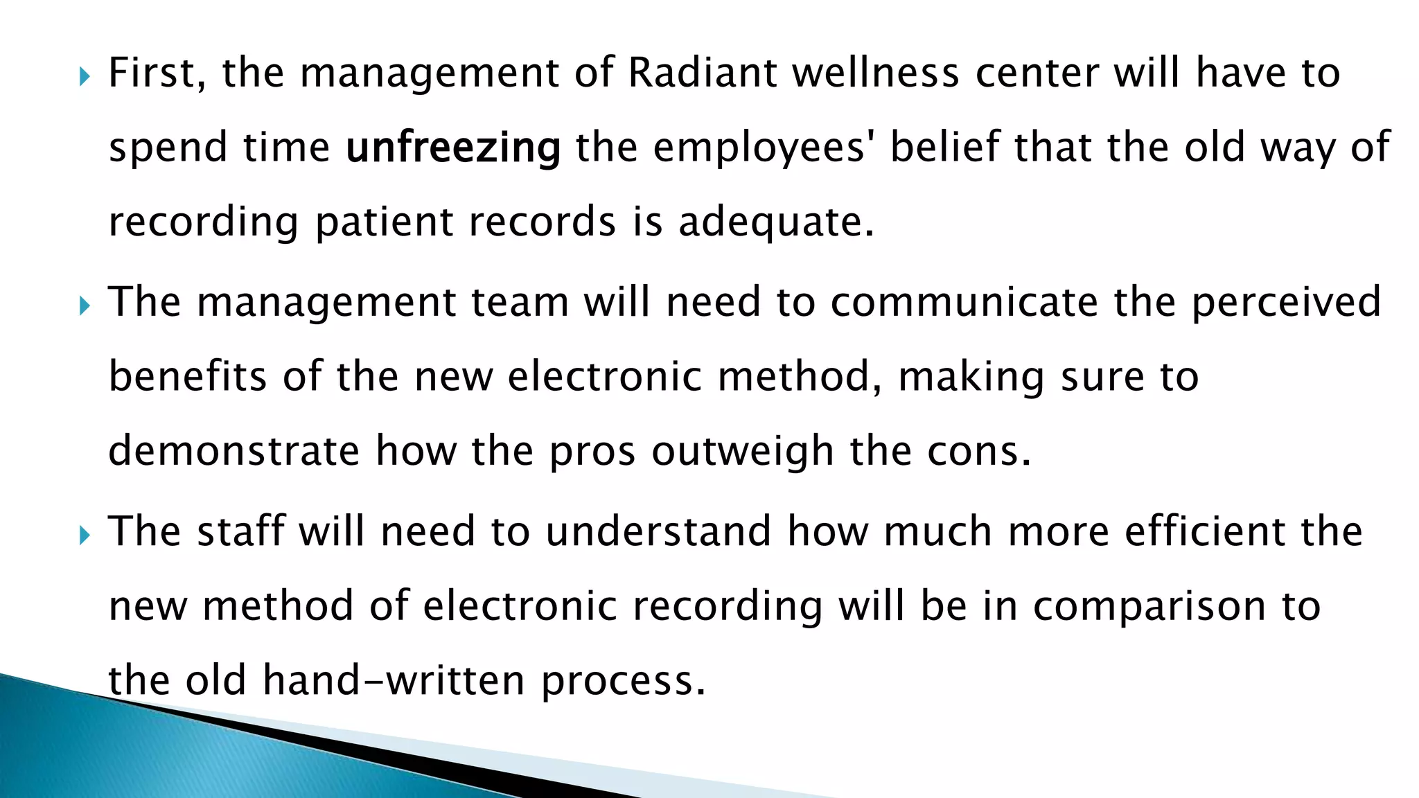  First, the management of Radiant wellness center will have to
spend time unfreezing the employees' belief that the old way of
recording patient records is adequate.
 The management team will need to communicate the perceived
benefits of the new electronic method, making sure to
demonstrate how the pros outweigh the cons.
 The staff will need to understand how much more efficient the
new method of electronic recording will be in comparison to
the old hand-written process.
 