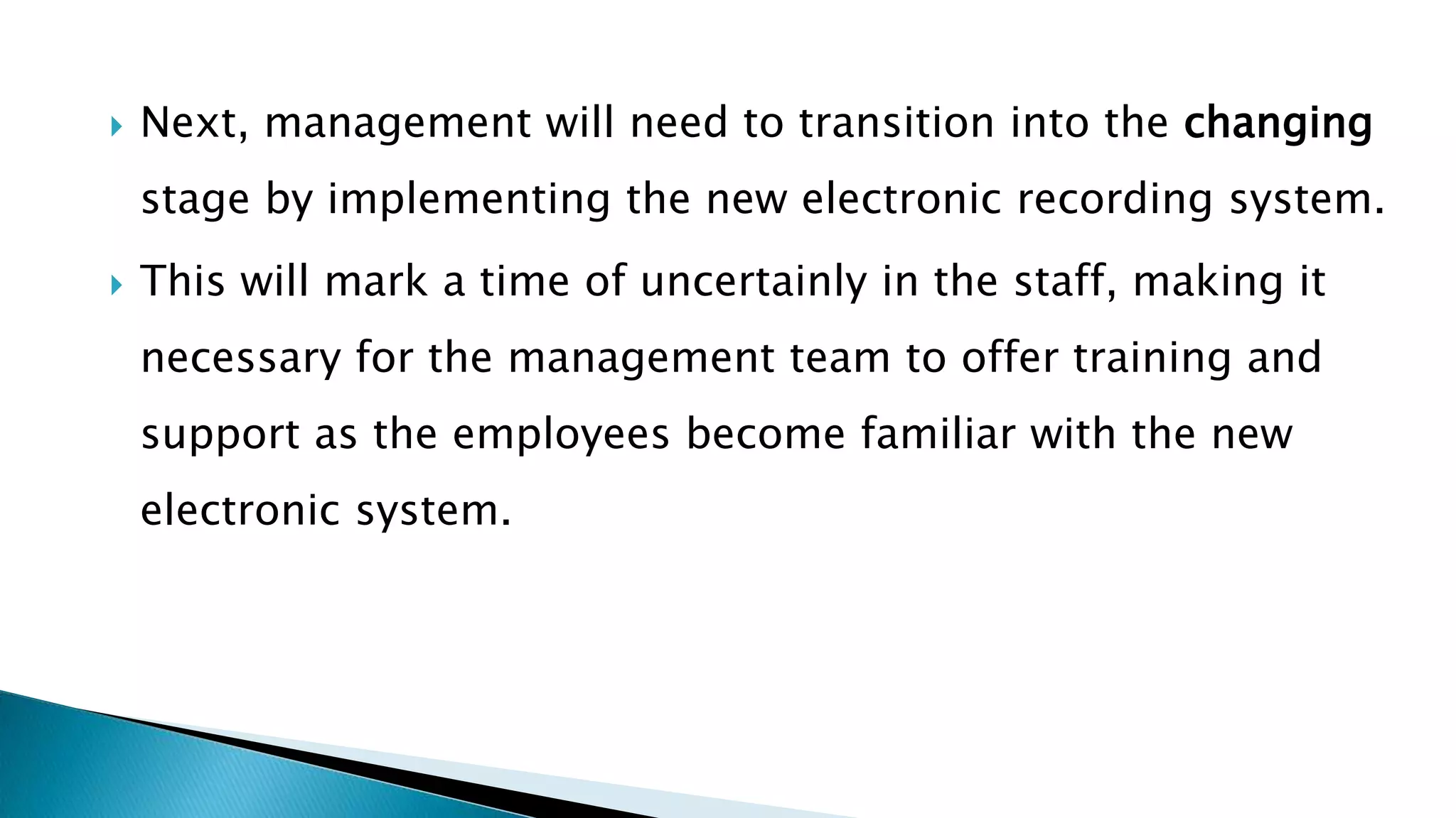  Next, management will need to transition into the changing
stage by implementing the new electronic recording system.
 This will mark a time of uncertainly in the staff, making it
necessary for the management team to offer training and
support as the employees become familiar with the new
electronic system.
 