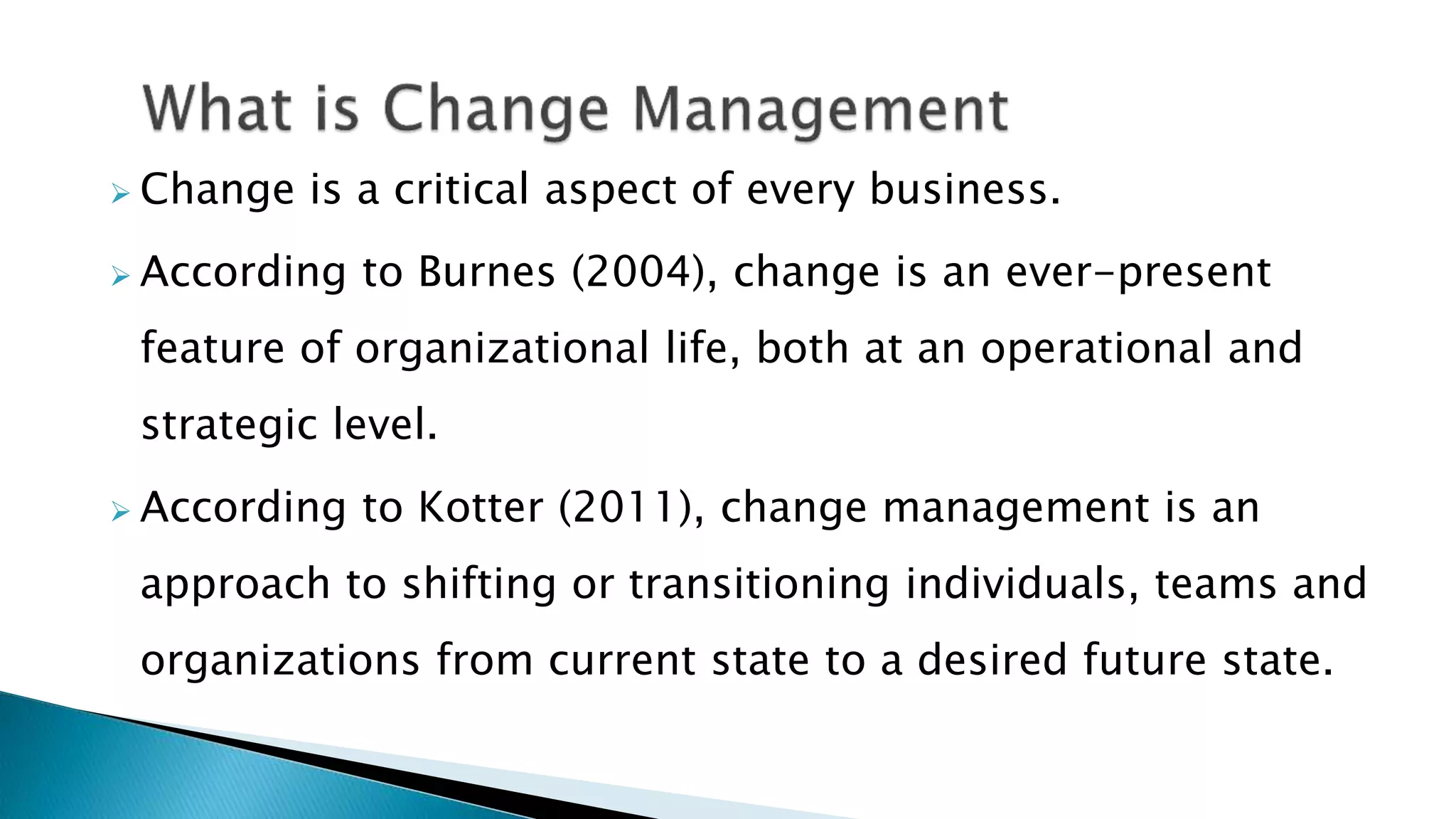  Change is a critical aspect of every business.
 According to Burnes (2004), change is an ever-present
feature of organizational life, both at an operational and
strategic level.
 According to Kotter (2011), change management is an
approach to shifting or transitioning individuals, teams and
organizations from current state to a desired future state.
 