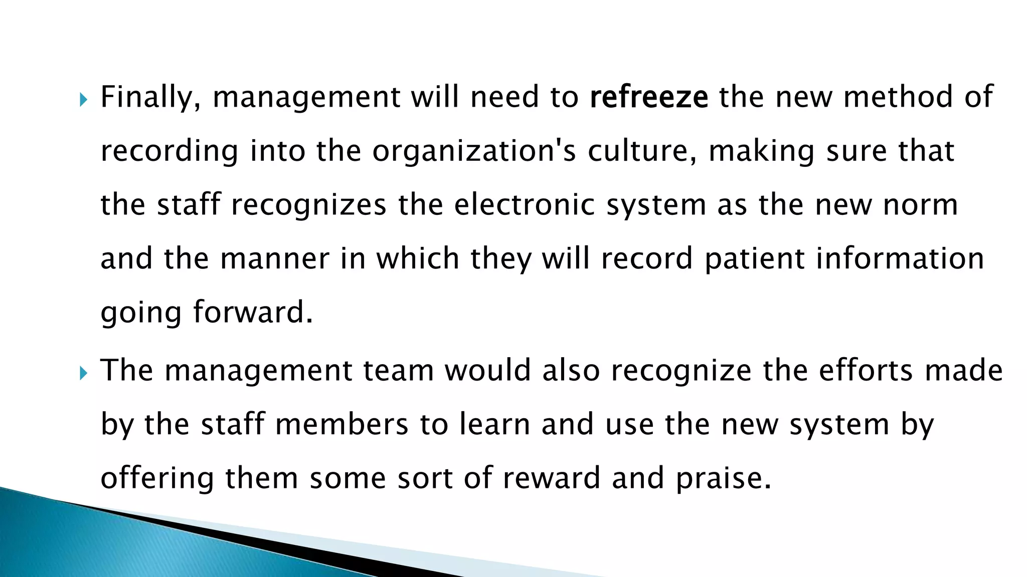  Finally, management will need to refreeze the new method of
recording into the organization's culture, making sure that
the staff recognizes the electronic system as the new norm
and the manner in which they will record patient information
going forward.
 The management team would also recognize the efforts made
by the staff members to learn and use the new system by
offering them some sort of reward and praise.
 
