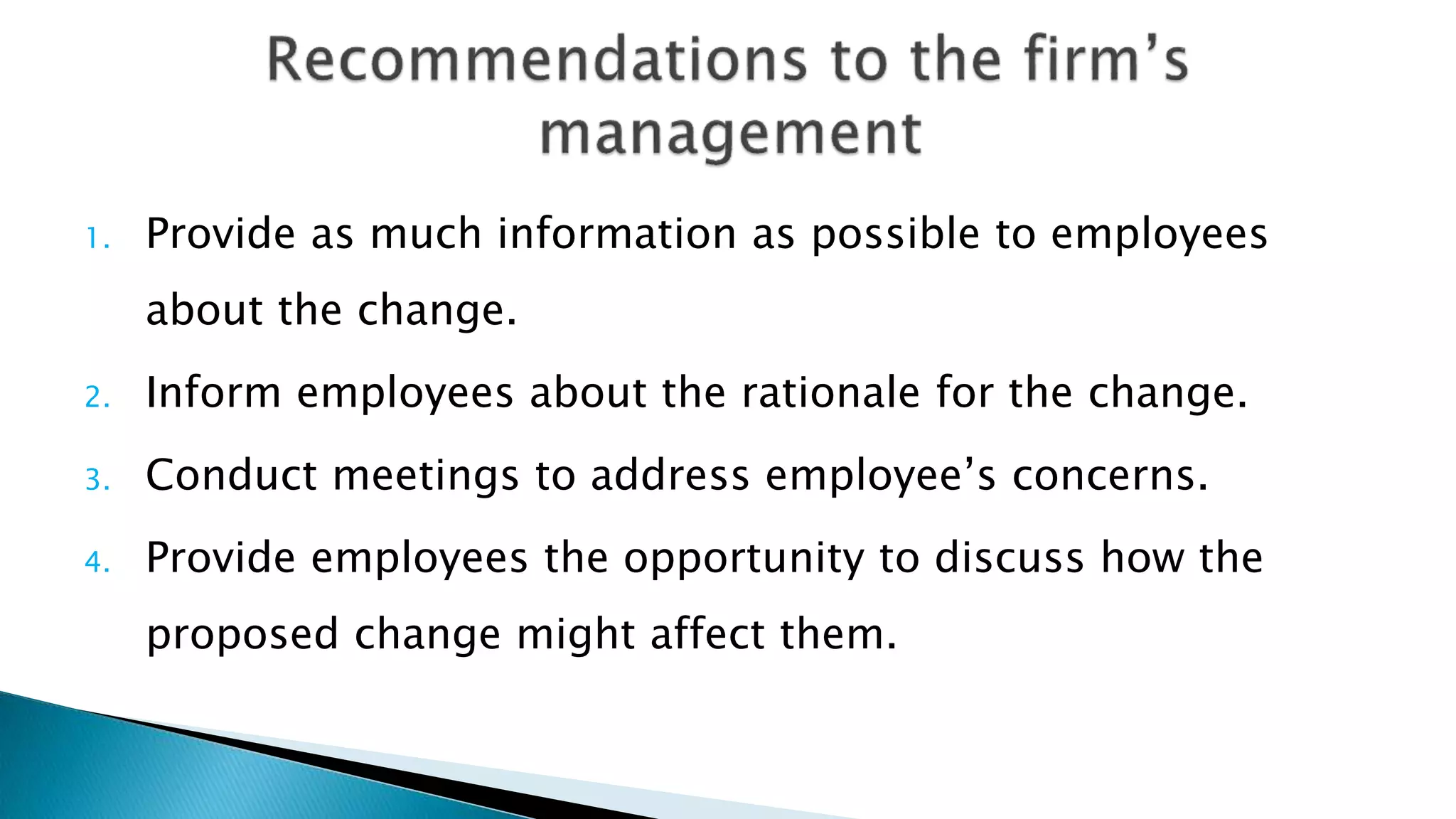 1. Provide as much information as possible to employees
about the change.
2. Inform employees about the rationale for the change.
3. Conduct meetings to address employee’s concerns.
4. Provide employees the opportunity to discuss how the
proposed change might affect them.
 