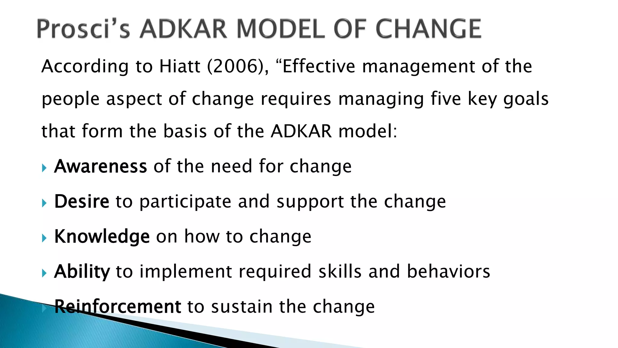 According to Hiatt (2006), “Effective management of the
people aspect of change requires managing five key goals
that form the basis of the ADKAR model:
 Awareness of the need for change
 Desire to participate and support the change
 Knowledge on how to change
 Ability to implement required skills and behaviors
 Reinforcement to sustain the change
 