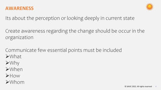 © SAVIC 2022. All rights reserved 4
AWARENESS
Its about the perception or looking deeply in current state
Create awareness regarding the change should be occur in the
organization
Communicate few essential points must be included
What
Why
When
How
Whom
 