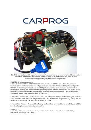 CAR ROG




CARPROG was designed with regard to demands of our customers to have universal tool for car radios,
    odometers, dashboards, immobilizers repair including advanced functions like EEPROM and
                  microcontroller programmer, key transponder programmer.

CARPROG developing purposes :
* Make the Universal tool - CARPROG inside have powerful 16-bit MPU and full set of automotive
interface drivers. In basic version you will get hardware with extra functions: 12 input/output pins for
EEPROM in-circuit programmer, future possibility's to make on the same hardware Microcontroller
programmer, Immobiliser Transponder Key programmer with antenna adapter for 125/134 kHz, K-line
diagnostic (dashboard odometer programming, immobilizer key programming), CAN line diagnostic,
+5V/+12V output, USB, power supply only from USB

* Make the Low Cost tool - with CARPROG basic you will receive many extra functions (like car radio
code calculator CC1, EEPROM programmer and VAG dashboard's programmer by CAN) and all
additional software's you can buy extra according your need

* Make it User Friendly - Windows XP software, works without any installations, on all PC, use USB to
PC link, all adapters schematics diagrams on-line

1. Softwares:
* ECU-OPEL - OPEL login reader from motor hybrid ECU. Works with Bosch ME1.5.5, Siemens SIMTEC71,
SIMTEC71.1, Delco Diesel, Delco Multec.
 