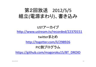第２回放送 2012/5/5
            組立(電源まわり)、書き込み

                    USTアーカイブ
      http://www.ustream.tv/recorded/22370151
                     twitterまとめ
            http://togetter.com/li/298926
                   PIC側プログラム
     https://github.com/magoroku15/BT_DROID

2012/5/29                                       10
 