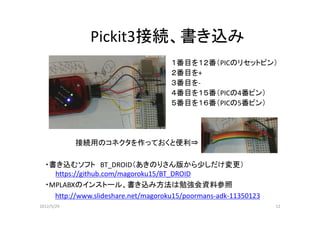 Pickit3接続、書き込み
                                     １番目を１２番（PICのリセットピン）
                                     ２番目を+
                                     ３番目を-
                                     ４番目を１５番（PICの4番ピン）
                                     ５番目を１６番（PICの5番ピン）




            接続用のコネクタを作っておくと便利⇒

  ・書き込むソフト BT_DROID（あきのりさん版から少しだけ変更）
    https://github.com/magoroku15/BT_DROID
  ・MPLABXのインストール、書き込み方法は勉強会資料参照
    http://www.slideshare.net/magoroku15/poormans-adk-11350123
2012/5/29                                                        12
 