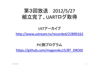 第３回放送 2012/5/27
            組立完了、UARTログ取得

                  USTアーカイブ
     http://www.ustream.tv/recorded/22890162

                   PIC側プログラム
     https://github.com/magoroku15/BT_DROID


2012/5/29                                      14
 