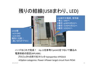 残りの結線(USBまわり、LED)
                                          USB端子の電源、信号線
                                          １番上：GNDへ
                                          ２番目：g18(PICの22)へ
                                          ３番目：G19(PICの21)へ
                                          ４番目：h25(5V)へ
LED２個
・a13-GND
 a13-GND
・a14-GND
極性に注意！
（長いほうがプラス）



    ハードはこれで完成！ →p.12を参考にpickit3をつないで書込み
    電源供給の設定(MPLABX)：
     プロジェクトの所で右クリック→properes→PICkit3
     →Opon categories：Power→Power terget circuit from PICkit
2012/5/29                                                       15
 