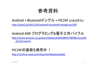 参考資料
Android + Bluetoothドングル + PIC24F (side2さん)
http://side2.jp/2011/05/android-bluetooth-dongle-pic24f/


Android ADK プログラミング電子工作バイブル
http://www.amazon.co.jp/exec/obidos/ASIN/4883378098/soccoltd
   -22/ref=nosim


PIC24Fの基板も発売中 ！
http://techno-road.com/shop.html#yokorobo01

2012/5/29                                                  17
 