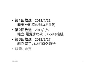 • 第１回放送 2012/4/21
   概要～組立(USBコネクタ)
• 第２回放送 2012/5/5
   組立(電源まわり) 、Pickit3接続
• 第３回放送 2012/5/27
   組立完了、UARTログ取得
• 以降、未定


2012/5/29                 3
 