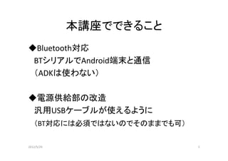 本講座でできること
◆Bluetooth対応
 BTシリアルでAndroid端末と通信
 （ADKは使わない）

◆電源供給部の改造
 汎用USBケーブルが使えるように
   （BT対応には必須ではないのでそのままでも可）

2012/5/29                    5
 