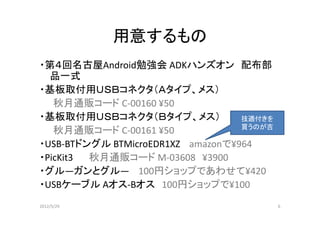 用意するもの
・第４回名古屋Android勉強会 ADKハンズオン 配布部
  品一式
・基板取付用ＵＳＢコネクタ（Ａタイプ、メス）
   秋月通販コード C-00160 ¥50
・基板取付用ＵＳＢコネクタ（Ｂタイプ、メス）             技適付きを
                                   買うのが吉
   秋月通販コード C-00161 ¥50
・USB-BTドングル BTMicroEDR1XZ amazonで¥964
・PicKit3 秋月通販コード M-03608 ¥3900
・グル―ガンとグル― 100円ショップであわせて¥420
・USBケーブル Aオス-Bオス 100円ショップで¥100
2012/5/29                                  6
 
