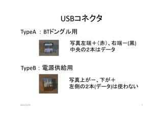 USBコネクタ
TypeA ： BTドングル用
             写真左端＋（赤）、右端－(黒)
             中央の２本はデータ


TypeB ： 電源供給用
             写真上が－、下が＋
             左側の２本(データ)は使わない


2012/5/29                      7
 